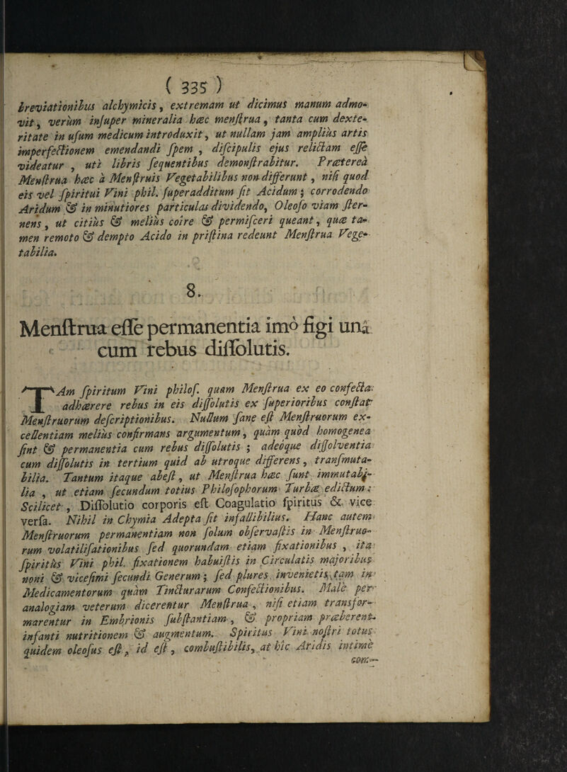 breviationibus alchymicis, extremam ut dicimus manum admo* vit 9 verum injuper mineralia, hrec menjlrua, tanta cum dexte- ritate inufum medicum introduxit, ut nullam jam amplius artis mperfeftionem emendandi Jpem 9 dijcipulis ejus r eliciam ejfie videatur , uti libris ferentibus demonftrabitur. Praeterea Menjlrua haec a Menjlruis Vegetabilibus non differunt, nifi quod eis vel fpiritui Vini phil. fuperadditum fit Acidum ; corrodendo Aridum & in minutiores particulas dividendo^ Oleofo viam Jler- nens , ut citius & melius coire & permifceri queant, qu<z ta». men remoto & dempto Acido in priflina redeunt Menjlrua V'ege*- tabilia. 8. Menflrua efle permanentia imo figi uni <■. cum rebus difiolutis. f s ' v • y - a- :- f ^ V f ►' - . * , fpiritum Fini philof. quam Menflrua ex eo confefta- adhaerere rebus in eis dijfolutis ex fuperioribus conflat Menflruorum defcriptionibus. Nullum Jane efl Menflruorum ex¬ cedendam melius confirmans argumentum, quam quod homogenea flnt & permanentia cum rebus dijfolutis ; adeoque diflolventia cum dijfolutis in tertium quid ab utroque differens, tranfmuta¬ bilia. Tantum itaque ab efl, ut Menjlrua hazc funt immutabi¬ lia , ut etiam fecundum totius Philofophorum- Turba ediclum; Scilicet*, Diffolutio corporis eft Coagulatio fpiritus & vice: verfa. Nihil in Chymia Adepta ft infallibilius. Hanc autem* Menflruorum permanentium non folum obfervajis in Menfltuo- rum volatilifationibus fed quorundam etiam fixationibus , ita- fpiritus Fini phil. fixationem habuiftis in Circulatis majoribus- noni & vicefimi fecundi Generum; fed plures invenietis Jam in Medicamentorum quam Tinblurarum Confeilionibas. Male analogiam veterum dicerentur Menflrua , nifi etiam transfor¬ marentur in Embrionis fubflandam , &. propriam praberent.. infanti nutritionem & augmentum,. Spiritus Vini.nolhi totus quidem oleofus efl, id efl, combuflibilisyathic Aridis intime ** ' ' • - - i , I V