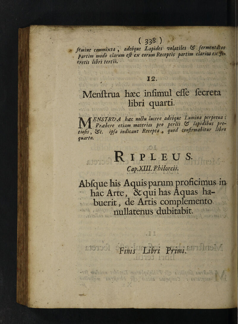 -♦ 1 .1'. ( 338 ) * femine commixta , adeoque Lapides volatiles & fermentites . partim modo clarum eft ex eorum Receptis partim clarius ex ye- cretis lihri tertii. 12. 4 ' - . ‘ •. . ' Menftrua haec infimul efle fecreta libri quarti, l - - • • - ’ • ' ¥ ■ ' ' k M ENSTRV A hac nottu lucere adeoque Lumina perpetua : Prabere etiam materias pro perlis & lapidibus pre~ tiofis, £§V. ipfa indicant Recepta , quod confirmabitur libro quarto. *• , _ , Ripleus. J|| Cap.XUI. Philorcii. ’ qui & «i IUS IU ju «n qux nas Aquas ha- -1 — buerit, de Artis complemento nullatenus dubitabit. ■ V*'' *■ % Jr r '±~ ri ’ * T * / * TV * * r •riwjj Libri Vrimi. te*ci , a * * * V- ’ A _ J* «»•.* - • ' • UVi; . , A Y 0 i ,1/ .-•i u Y . ; X i