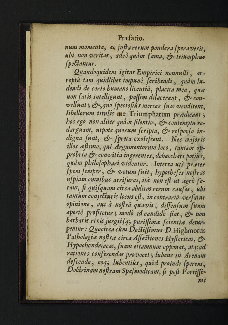 / Praefatio. munt momenta^ ac, jujia rerum pondera fperaverity ty ^ triumphus i nonnuUi y ar¬ repta tam quidlibet impune fcribendi, quam lu¬ dendi de corio humano licentiay placita mea, qude non fatis intelligunt, paffm Macerant, con- *vellunty c^yquo fpeciofjus merces fuas ‘venditenty libellorum titulis ane Triumphatum praedicant j hos ego non aliter quam filentio y ^ contemptu re- darguamy utpote quorum fcripta, refponfo in¬ digna funty ^ fpreta exolefcent. Nec wajoris illos iejlimoy qui Argumentorum loco, tantkm op¬ probria con‘vitia ingerenteSy debacchari potiiiSy ^ quam philofophari ‘videntur. Interea uti prxter fpemfemper, ‘votumfuit y hypothefes noflras ufpiam omnibus arrifuraSy ita non eji ut agrefe- ramy ft quifquam circa abditas rerum caufas y ubi tantum conje^uris locus ejly in contraria ‘verfatur opinione y aut a nojird qua‘vis y difjenfum futim aperte profitetur j modo id candide fiat, non barbaris rixis jurgii fq) purifftma fcienti^e detur¬ pentur: Quocirca cum DoSlijpmus P.Highmorus f athologi^ nojirx circa AffeSliones HjiJiericas, gj'* Hypochondriacas y fuam etiamnum opponaty atq^ad rationes conferendas provocet; lubens in Arenam defcendo y eoq^ lubentiuSy quod proinde fperenty DoHrinam nojiram Spafmodicamy f poji Fortijp- mi ubt non ventas y adeo quam fami fpeSlantur. Quandoquidem igitur Empiric