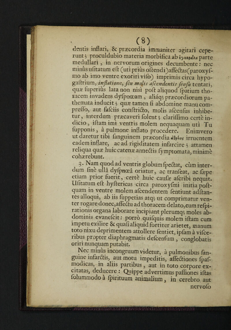 dentis inflari, & praecordia immaniter agitari cepe¬ runt 5 proculdubio materia morbificd ab parte medullari , in nervorum origines decumbente; nec minus ufitatum ert: (uti prius oftendi)afreaas(paroxyf- moab imo ventre exoriri vifo) imprimis circa hypo- Jeu molis afccndentis finfii tentari, qu* fuperius lata non nisi pofl: aliquod fpatium tho¬ racem invadens dyfpnocam , aliaq; prscordiorum pa- themata inducit 5 quse tamen fi abdomine manucom- prelTo, aut fafciis conftrifto, molis afcenfus inhibe¬ tur, interdum prscaveri folent^ clariflimo certHn- dicio, iftam imi ventris molem nequaquam uti Tu fiipponis 3 a pulmone inflato procedere. Enimvero ut daretur tibi languinem praecordia «9p5af irruentem eadem inflare, ac ad rigiditatem infarcire 5 attamen reliqua qu$ huiccatenx annectis (ymptomata, minime cohjerebunt. 3. Nam quod ad ventris globum fpeftat, cum inter¬ dum fine ulli dylpnoea oriatur, ac tranfeat, ac fa;pe etiam prior fuerit, certe huic caufe alcribi nequit. Ufitatum eft hyfterioas 'circa paroxyfmi initia poft- quam in ventre molem alcendentem ftntiunt adftan- tes alloqui, ab iis fuppetias atq; ut comprimatur ven¬ ter rogai e doneCjafiedfu ad thoracem delato,cum refpi- rationis organa laborare incipiant plerumq^ moles ab¬ dominis eyanefeit: porro quifquis molem iftam cum impetu exilire 8c quafialiquid fortiter arietet, manum toto nixu deprimentem attollere fentiet, ipfam a vifee- ribus propter diaphragmatis defcenfum , conglobatis oriri nunquam putabit. Nec minus incongruum videtur, a pulmonibus fan- guine infarftis, aut motu impeditis, affeiftiones fpaft modicaSj in aliis partibus 3 aut in toto corpore ex¬ ci tatas, deducere ; Quippe advertimus paffiones iftas folummodo a ipirituum animalium, in cerebro aut nervofo