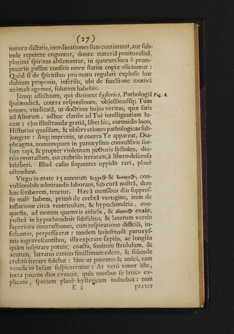 natura diftatis^inordinationes fuas continuant^aut fub- inde repetere cogunturj donec matena penituselisa^ plurimi fpiritus abfumantur^ in quorum loca e prom¬ ptuariis paffim confitis nov^ ftatim copi^ eliciuntur : Quod fi de fpiritibus pro motu regulari explofis hoc dubium proponis^ inferius, ubi de funftione motiva animali agemus, folutum habebis. Jamq^ afFe^uum, qui dicuntur Pathologia i, fpafmodica, contra refponfiones, objeftionefq^ Tuas omnes, vindicati, ut doftrin^ hujus veritas, qu^ fatis ad Aliorum, adhuc clarius ad Tui intelligentiam lu¬ ceat h ejusilluftrand^ gratia, libet hic, coronidis loco, Hiftorias quafdam, &obfervationes pathologicas fub- jungere : Atq^ imprimis, ut contra Te appareat. Dia¬ phragma, nonnunquam in paroxyfmis convulfivis fur- fum rapi, & propter violentam peftoris fyftolen, diu¬ tius protraftam, aut crebrius iteratam,a libero defcenfu inhiberi. Illud cafus fequentes oppido rari, plane oftendunt. Virgo in setate 15 annorum con- vulfionibus admirandis laborans, fub cura nqftra, dum hsec fcribcrem, tenetur. H^ca menfibus diu fiippreF fis male habens, primo de crebri vertigine, item de inflatione circa ventriculum, 8c hypochondria, con- quefta, ad motum quemvis anhela, & «A/Wo©- eva(4t, poftea in hypochondriis fubfultus, & laterum versus fuperiora contradiones, cumrefpiratione difBcili, in- feftantes, perpeiTa erat: tandem hujufmodi paroxyfi¬ mis ingravefeentibus, illaexpirare fiaepius, ac longius quam infpirare potuit, coafta, fbnitum ftridulum, & acutum, latratui canino fimillimum edere, dx. fiibin e crebro iterare (olebat • hinc ut parentes Sc amici5^^m veneficio Ixfiam fiufipicarentur : At vero timor i(te, intra paucos dies evanuit, quia morbus fie latius ex plicans, fipeciem plane hyftencam induebat : nam ^ E 2 praeter