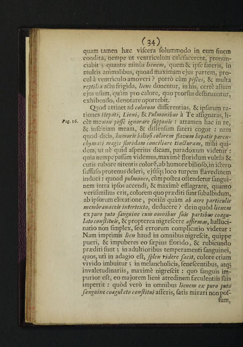 ^34) quam tamen hxc vifcera folummodo in eum finem condita^ nempe ut ventriculum calefacerent^ pronun- ciabit 5 quanto mnus lienem^ quem & ipfe fateris^ in ’ multis animalibuSj quoad maximam ejus partem, pro¬ cul a ventriculo amoveri ? porro cum prfces^ & multa aftu frigida, liene donentur, in his, certe alium ejus ufum, quim pro calore, quo piorfusdeftituuntur, exhibendo, denotare oportebit. Quod attinet ad differentias, &ipfarum ra¬ tiones Hepati^ Lieniy & Pulmonibus a Te afiignatas, li- Fag, i6. cht mzr?on pojje ignorare fupponis : attamen hac in re, & infeitiam meam, & diflenfum fateri cogor ; nam quod di\Q\%hiimork hilio^- colorem flavum hepatk paren¬ chymati magis floridam conciliare tin&uram^ mihi qui¬ dem, ut ne quid afperius dicam, paradoxum videtur : quia nempe paffim videmus,maxime floridum vultus & cutis rubore nitentis colore,ab humore biliofo,in iftero fuffiifo protenus deleri, ejufqoloco turpem flavedinem induci: quoadcumpofteaoffendetur(angui- nem intra ipfos accendi, & maxime efflagrare, quanto verifimilius erit, colorem quo proditi funt fubalbidum, abipforumelixatione, potius quam ab aere particulk membranacek intertexto^ deducere ? dein quod lienem ex puro puto fanguine cum omnibus fuk partibus coagu¬ lato conjlituk^ & propterea nigrelcere affrmaS:, halluci¬ natio non fimplex, fed errorum complicatio videtur : Nam imprimis lien haud in omnibus nigrefeit, quippe pueri, & impuberes eo fepius florido, & rubicundo praediti funt 5 in adultioribus temperamenti fanguinei, quos, uti in adagio ett^/plen ridere facit^ colore etiam’ vivido imbuitur 3 in melancholicis, fenefeentibus, atq3 invaletudinariis, maxime nigrefeit ; quo fanguis im¬ purior eff, eo majorem lieni atredinem feculentiis fuis impertit : quod vero in omnibus lienem ex puro puto fanguine coagulato conflitui afleris, fatis mirari nonpof- ium.