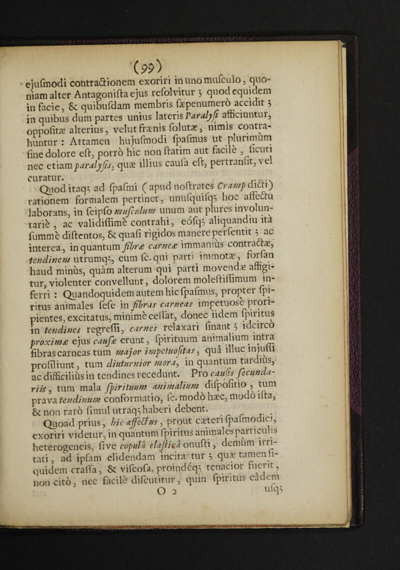 -eiufmodi contraaionem exoriri in uno mufculo ^ quo¬ niam alter Antagonifta ejus refolvitur 3 quodcqiudem in facies & quibufdam membris fepenumero accidit s ■ in quibus dum partes unius lateris rardly ft afficiuntur^ oppofit^ alterius 3 velut frxnis folutaSs nimis cqntia- huntur : Attamen hujurmodi fpafmus ut plunmum fine dolore efts porro hic non ftatim aut facile ^ iicuti nec etiamparalj>J/s^ qu^ illius cauia efts peitranfits ve curatur. . „ r*n.'\ (^loditaq^ ad fpafmi ( apud noflrates Cra;^/p(hth) rationem formalem pertinet, unufquifqo hoc affeftu idaboranSs in fcipfo nnifcidum unum aut plures involun- 'tarie , ac validiffimc contrahi, eo(c[5 aliquandiu ita fumme diftcntos, & quafi rigidos manere perfentit; ac interea, in quantum carnete immanius contracte, utrumq^, eum (c. qui parti immotx, foifan haud minus, quam alterum qui parti movend* attigi¬ tur, violenter convellunt, doloremmoleftilTimum in¬ ferri • Quandoquidem autem hic fpafmus, projitei Ipi- ritus animales (efe in fibras carneas impetuose piori- pientes, excitatus, minime cellat, donec iidcm qdnttis in tendines regreffi, carnes relaxari finant 5 idcirco proxim£ ejus caufie erunt, fpirituum animalium_ intra fibras carneas tum major impctnofitas, qua illuc inf m 1 profiliunt, tum diuturnior mora, in quantum tardius, ac difficilius in tendines recedunt. Vrocaufis fecmda- riis, tum mala fipirituam animalium ^ diipofitio , tum prava tendinum conformatio, fc. modo haec, modo ifta, 6c non raro fimulutraqshaberi debent. , Quoad prius, hic affeUns, prout cieteri (j^afmodici, exoriri videtur, in quantum fpiritus animalesparticulis heterogeneis, Itve copula elajiicaonwKx, demum iin tati, ad ipfam elidendam incitantur qu* tamen i- quidemcrafte, & vifcofa,proindeq^ tenacior fuerit, non cito, nec facile difciititur, quin fpiritus eadem O 2