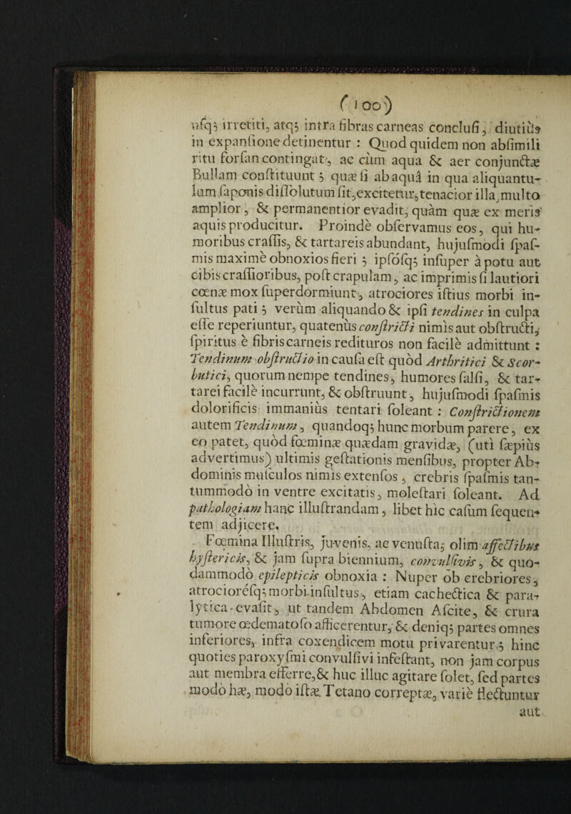 V7fc]5 in-etili, atc|5 intra fibras carneas conclufi, diutitis in expanfione detinentur ; Qviod quidem non abfimili ritu forfiin contingat', ae ciim aqua 8c aer conjunft^ Bullam cqnftituunt s quatit abaqu^ in qua aliquantu- lum iaponis diflblutum fit,excitetur,tenacior illa^multo amplior, & permanentior evaditj quam qu® ex meris' aquis producitur. Proinde obfervamus eos, qui hu¬ moribus craffis, & tartareis abundant, hujufmbdi fpaf- mis maxime obnoxios fieri 5 ipfbfq; infuper a potu aut cibis craffioribus, poft crapulam , ac imprimis fi lautiori ccente mox fuperdormiunt’, atroeiores iftius morbi in- fultus pati 5 verum aliquando 8c ipfi tendines in culpa efle reperiuntur, (\mtGms conjiri&i nimis aut obftrudii^ fpiritus e fibris carneis redituros non facile admittunt; Tendinum objiru&iom caufaeft quod Arthritici & Scor¬ butici^ quorum nempe tendines, humores falfi, & tar- tareiflicile incurrunt, &obftruunt-, hujufmodi fpafinis dolorificis- immanius tentari foleant; Confiri&ionem OMtemTendinum ^ quandoq^ hunc morbum parere, ex eo patet, quod fcmins quatdam gravid*, (uti fspius advertimus) ultimis gefiationis menfibus, propter Ab¬ dominis mtitculos nimis extenfos, crebris rpafmis tan¬ tummodo in ventre excitatis, moleftari foleant. Ad piithologiam hanc illuftrandam, libet hic cafitm fequen- tem adjicere. . Fcemina Uluftris, Juvenis, ae vcnufta; oWm affe&ibm hjjlerick, & jam fupra biennium, convnlCivis, bc quo¬ dammodo epilepticis obnoxia : Nuper ob crebrioress atrociorefq^ morbi infui tus , etiam cacheftica 8c para- lptica-ev.afit, ut tandem Abdomen Afcite, crura tumore cedematofbafficerentur, & deniq, partes omnes inferiores,- infra coxendicem motu privarentur,; hinc quoties paroxyfmiconvulfiviinfeftant, non jam corpus aut membra etFerre,& huc illuc agitare folet, fed partes modo h£E, modo iftje. Tetano correpts, varie lieftuntur aut,