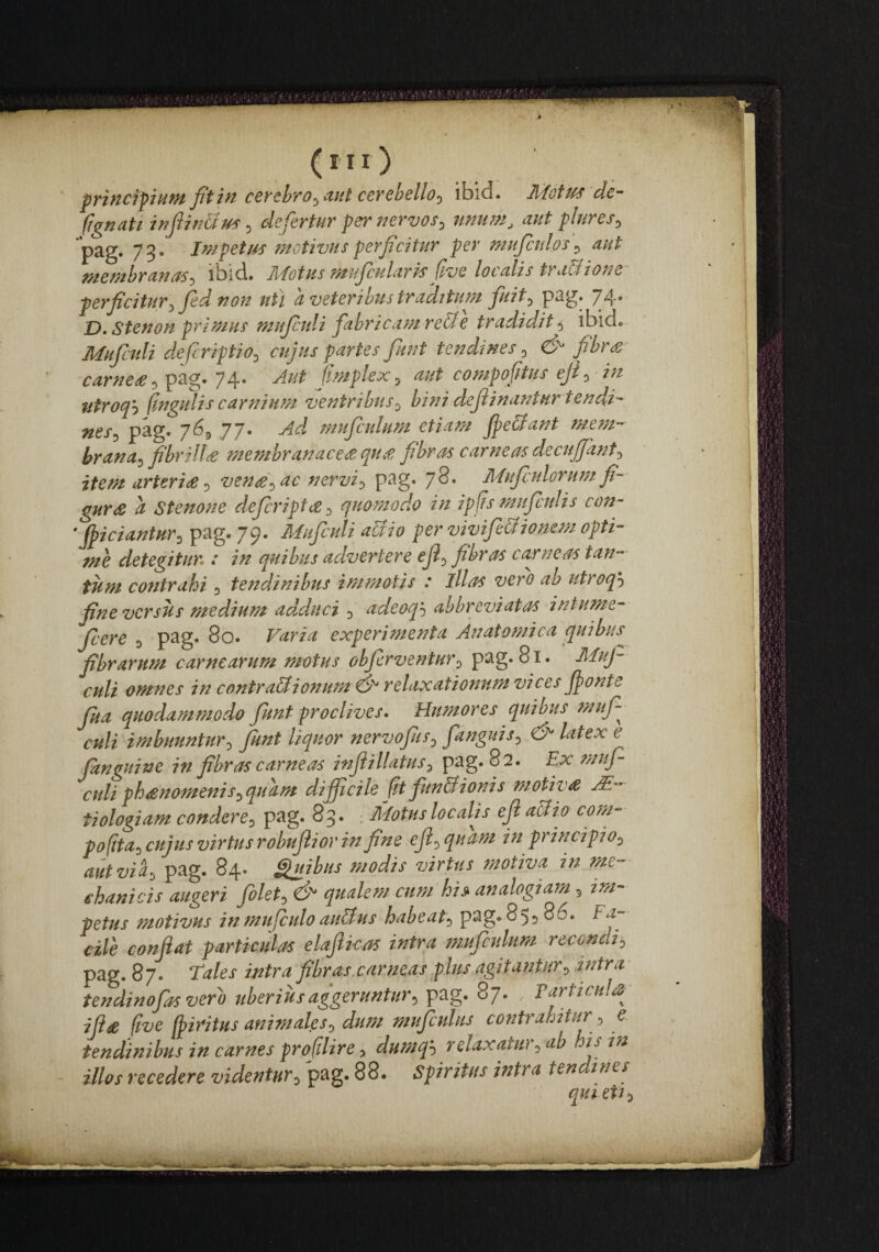 (ni) prtHcipiufufitiftccychyo^dHtcevchello^ ibid. ^ottfs dc“ (Iq^nati defertur per^iervos^ tmu77i, aut plures^ **pag. 73. Jmpetm fnotivusperficitur per mujctdos^ aut t7tef7thr£ift{ps-^ ibid* Tyfotus iTf uJcHliiris (Ive loculis trudiioue perficitury Jed 11 ou uti u veteribus truditupH fuit^ 74* jD. Stenon primus muftdi fabricam reti e tr adidit 5 ibid. Mufculi d.efcriptio^ cujus partes fuut tendines ^ & fibr£~ carne£^ pag. 74. Aut (mplex ^ aut compoftus ejf in utroq'-) (ingulis carnium ventribus^ bini definantur tendi- nes^ pag. 769 77. Ad mufculum etiam f^e&ant mem^ brana^ fibrilla membranace£qu£ fibras carneas decuffant^ item arter i £:) ven£^ ac nervi:, pag. 78. Mufculorum fi- gur£ a Stenone defcript^:, quomodo in ipfismuficidis con- ‘Jpiciantur^lp^g> 7^^ Mufculi abdi0 per vivifiebdione/n opti¬ me detegitur : in quibus advertere ef:, fibras carneas tan¬ tum contrahi 9 tendinibus immotis : illas vero ab utroqh fine versus medium ad.dnci 9 adeoqh abbreviatos intume- f ere ^ P^§* Varia experimenta Anato^nica quibus fibrarum carnearum motus obfrve^itur^ pag. 81. Muf culi omnes in contrabdionum ej^ relaxationum vices fjonte fua quodammodo fiunt proclives. Humores quibus muf¬ culi imbuuntur-^ fiunt liquor nervofiS:, fanguis^ Cj' latex e fitnguine in fibras carneas injiillatus^ pag. 82. Ex mufi culi ph£nomenis:,quam difficile fit funbdionis motiv£ M-' tiologiam condere^ pag. 83. : Motus localfi ef abdio com- pofta:, cujus virtus robuftiov in fine eji^ quam in principio^ aut via, pag. 84. i^uibus modis virtus motiva in me¬ chanicis augeri folet, 6^ qualem cum hi» analogiam, im¬ petus motivus inmufculoaubdus habeat, pag. 855 86. Fa¬ cile confiat particulas elafikas intra fsmfeulum recondi^ pag. 87. Tales intra fibras,carneas plus agitantur, intra tendinofas vero uberius aggeruntur, pag. 87. Tarticulsj iji£ (ive fiiritns animales, dum mufculus contrahitur, e tendinibus in carnes proftlire, dumq^ relaxatu), ab is in illos recedere videntur, pag. 88- Spiritus intra tendines qui eti,