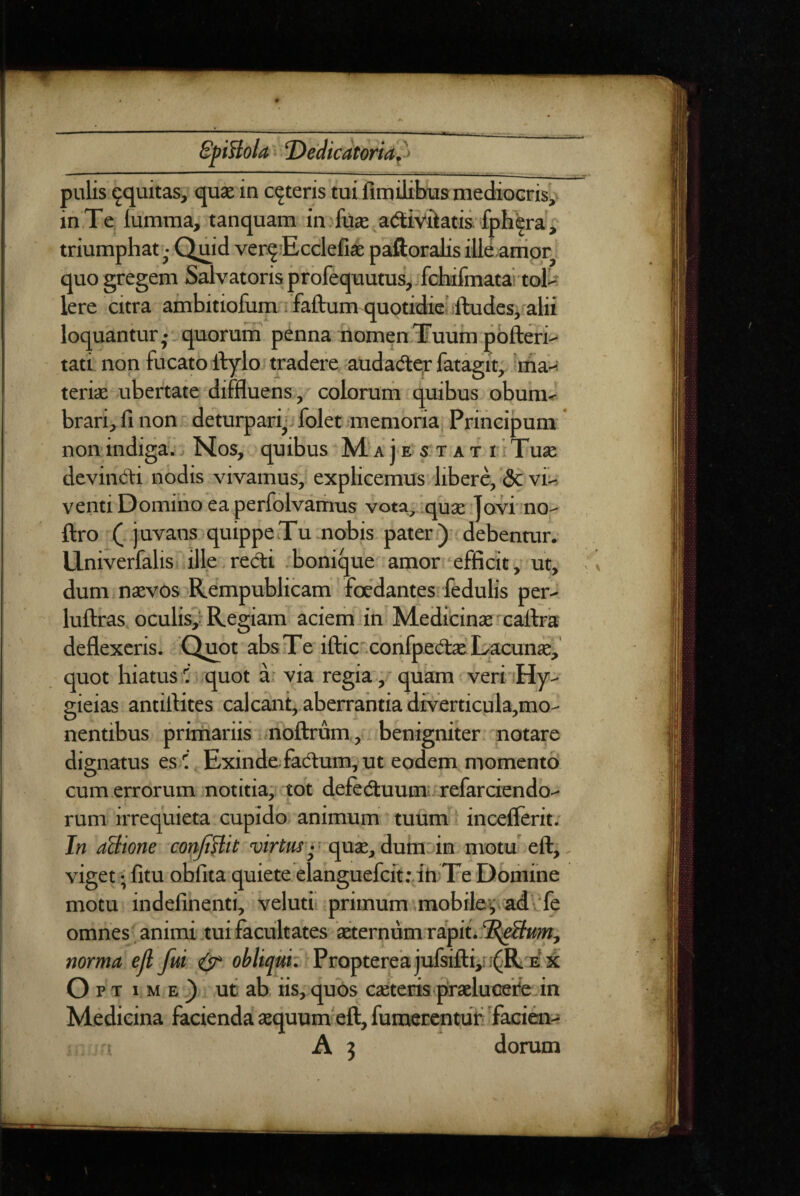 pulis equitas, qu» in ceteris tui fimilitms me^ocrisy in Te lumtna, tanquam in . fuje atSiviiatis fphira ^ triumphat - Quid ver^Ecclefise paftoralis ille anior- quo gregem Salvatoris jprofequutus, fchifmatai tol^ Iere citra ambitiofum; faftum quotidie'ifVudesifalii loquantur,--quorum penna nomenTuiiinpbfteri-- tatl non fucato Ifylo tradere audadlqr fatagit, iiha-: tericC ubertate diffluens, 'colorurn quibus obum-r brari, fi non deturpari^i folet memoria, Principum non indiga. Nos, quibus M‘ a j e stat ; Tuae devimiri nodis vivamus, explicemus liber^ 5c vii^ venti Domino ea perfolvariius vota, quse Tovi no^ ftro ( juvatis quippe Tu.nobis pater.) debenmr. Univerfalis ille.redi .bonique amor efficit, ut, dum naevos Rempublicam foedantes fedulis per.- luftras. oculis,'Regiam’ aciem in. Medicinae rcafira deflexeris. Quot absTe iftic .confpedae'Lacuna, quot hiatus 1’ quot a. via regia,-quam veriiHy- gieias antirtites cal eant,, aberrantia diverticula,mo- nentibus primariis noftrum,,. benigniter notare dignatus es-l Exinde fadum, ut eodem momento cum errorum notitia;: tot defeduum; refarciendo.' rum irrequieta cupido animum tuum I inceflerit/ In aBione confiBB 'qui, dum in motu-eft, viget • fitu obfita quiete clanguefcfttdn Te Dbriiine motu indefinenti, veluti primum mobilev ad\'fe omnes animi tui facultates itermim rapit. norma ejl fui ^ Proptereajufsifl:i,i ;^R e ji Opt ime) ut ab iis, quos caeteris praeluGefe in Medicina facienda aequum eft, furaeEentuf Tacien^