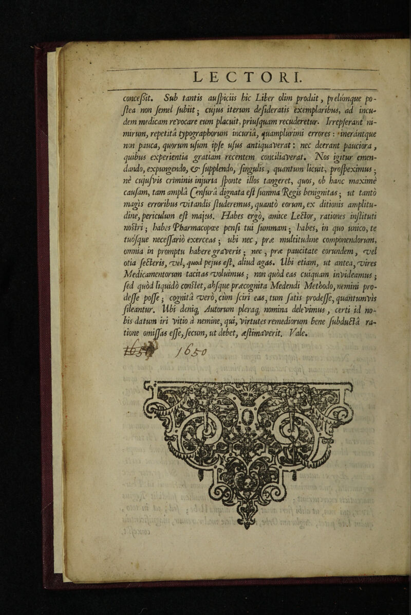 LECTORI. concej^it. Sub tantis au^kiis hic Liber olim prodiit, prelumipue po~ Jlea non Jemd /uhik- cujm iterum de fideratis exemplaribus y ad incu* dem medicam relocare eum placuit,priufquam recuderetur* Irrepjerant ni¬ mirum, repetita typographorum incuria, quamplurtmi errores: dnerdntque non pauca, quorum ufum ipfe ufus antiquaverat: nec deerant pauciora, quibus experientia gratiam recentem conciliaverat. Nos igitur emen¬ dando, expungendo, ^ fupplendn, ftngulis, quantum licuit-, proff eximus • ne cujujvls criminis injuria jponte illos tangeret, quos, oh hanc maxime caufam, tam ampla (jnfurd dignata eft fumma L(egis benignitas j ut tanto magis erroribus <vitandis Jluderemus, quanto eorum, ex ditionis amplitu¬ dine, periculum ejl majus. Habes ergo, amice LeElor, rationes injlituti noUri; habes ^harmacopcee penfi tui fummam • habes, in quo unico, te tudfque necejfarid exerceas 5 ubi nec, pree multitudine componendorum, omnia in promptu habere graveris; nec, pra paucitate eorundem, <vel otia feSieris, <uel, quod pejus aliud agas. Ubi etiam, ut antea^ a>ires Jdedlcamentorum tacitas coluimus • non quod eas cuiquam invideamus; fed quod liquido conUet, ahfque praecognita Medendi Methodo, nemini pro- dejfe poffe • cognita <vero,cum fciri eas^ tum fatis prodeffe^ quantumvis f leantur. Ubi dmiq^ Jutorum pleraq, nomina delevimus, certi id no¬ bis datum iri Vitio d nemine, qui, virtutes remediorum bene fubduBd ra^^ tione orni fas effe, fecum, ut debet, dfimaVerit. Vale,