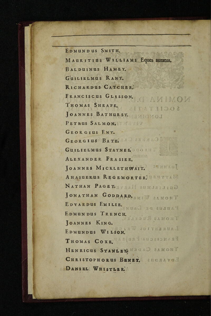 .4- Mauritius 'W 1 lliams Eques auratus. BaLDUINUS HaMEY. - R l C H A R D U S' C A T C H E R J » Franciscus Glisson. - ? Thomas Sheafe. » JoANNES BaTHURST., Petrus Salmon- •i Georgius Ent. - GeORGIUS BATEi ’ Guilielmus Staynes. * Alexander Frasier.* Jo A nnes Mi cklethwait. m A H A S U E R.U S R E G E M O R T E R. • •' i' A JL ^ 4 ■ ,1 1 : j » X T.- ^ Nathan Paget. - x.A. Jonathan Goddard. Edvardus Emilie. /. V tf Edmundus Trench. < .. «.I Joannes King. Edmundus Wi lson. Thomas Coxe. K Jd : j i u t. H H 1