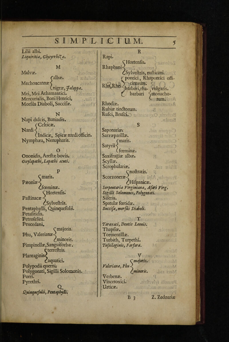 SIMPLICI U M. Lilii albi. LtquiritU, Glycyrrhi^» ' I * ■ M Malvse. J , • 1 ralbse. Mechoacannse^ ■ * (.nigra?, falapp^i Mei, Mei Athamantici. ^ , Mercurialis,Boni Henrici; .x:’:» Morfus Diaboli, Succifse. N ^ .i : Kapi dulcis. Buniadis, . , rCclticse. Nardi < ) | (indica?. Spica? nardi officin. Nymphsea, Nenupharis. • • O Ononidis, Areftsc bovis, . i : Oxjlapatht, Lapathi acuti. Crriaris, Pseonises .;i • > Ooeminse. . ’ / > * CHortenfis,* Pa{Iinaca?< rn i cSylveftris. Pentaphylli, C^inquefolii. . • .Pctafitidis. Petrofelini. ' Peucedani, C majoris. ; : Phu, Valerianse-? ^ ^minoris. . ^ ' Pimpinell3e,Sanguirorba?. rtcrreftris. a . Plantaginis^ r;l?; • caquatici, Polypodii querni; Polygonati, Sigilli Solomonis.,* ► Porri. . , Pyrethri. x .. 9- jQuinquefolii, Pentaphylli^ • Saponarije? Sarzseparillse. . ■ ii*' Lmaris. j . • Satyrii< ^ , (foemin^; 'Saxifragiae albae. Scyllse. .i Scrophularia?,’ R “ Hortenfis, / j.U '' RhaphanK.xu:, c -.i) cSylveftris, rufticani. Lpontici, Rhapontici offi- bi^i3ui.;^'^cinarura. ^ ^barbari,rha-^ vulgaris. barbari '^monacho- Rhodia?. Rubise tiniftorum. Ruici, Brulbic a Sii fumi!-.’A .iAiinnh'’'; ;.fA a : .cr L; ; A i r'r ^ ’Scorz6ncra?< .i iP’ cHilpaniesei ' .L SerpentarU Virginiana, J/ati Virg Sigilli SolomoniSy Polygojtatii > 'Siferis. 'Spatulcefoetidae. : i.; ' Succife, morfUs Diaboli i . i , r::nihi7?Xf Taraxaciy Dentis Leonis^ Thapfi^, Tormentillae. Turbith, Turpethi, Tufsilaginisy Farfara, J .1 Valeriand, Phu Verbenae. . Vincetoxici. Urticae. 'majoris, \mimri$. i'0: 'l , ...i, /r {,;i!'• ' ' B 3 ./H i Z. Zedoariae 'i ■