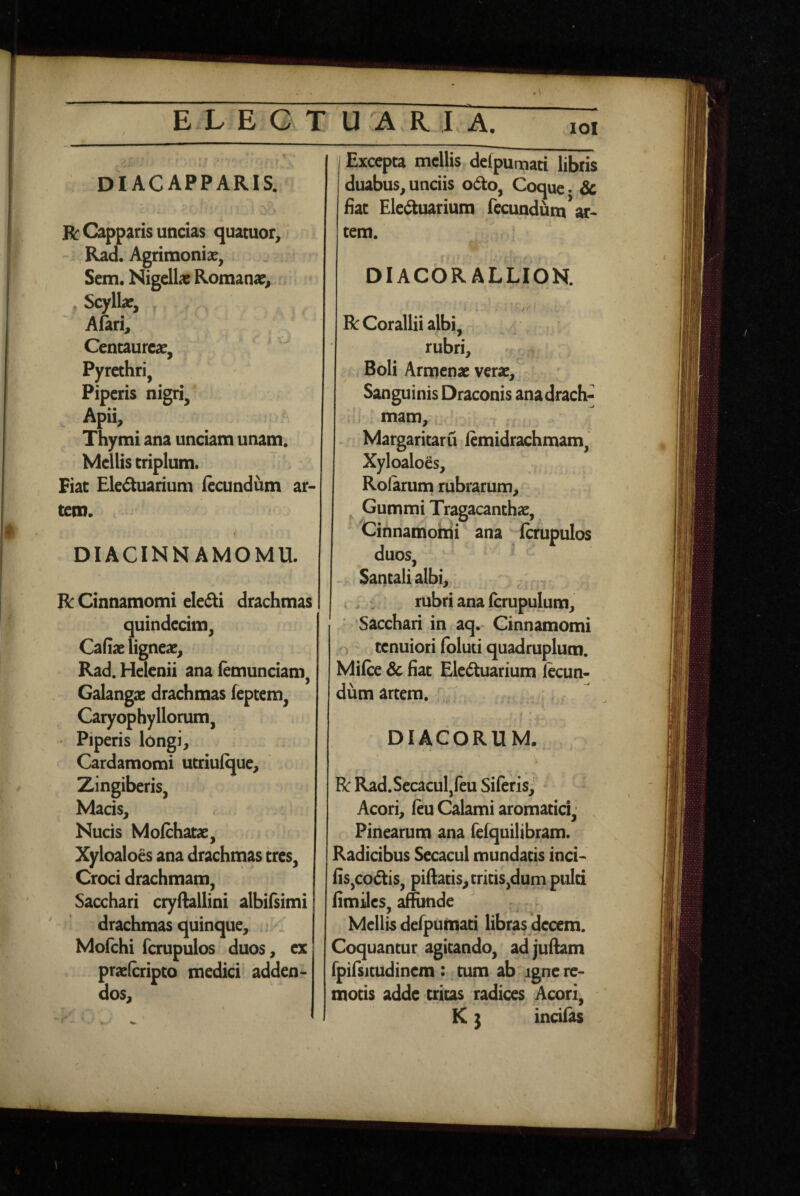 lOl diacapparis. *. R: Capparis uncias quatuor, Rad. Agrimoniae, Sem. Nigellae Romanae^ , Scyllae, Afari, Centaureae, ‘ ' Pyrethri, Piperis nigri, , Apii, Thymi ana unciam unam. Mellis triplum. Fiat Ele(5tuarium fteundum ar¬ tem. « DIACINNAMOMU. R Cinnamomi ele£ti drachmas quindecim, Cafiae ligneae, Rad. Helenii ana lemunciam, Galangae drachmas feptem, Caryophyllorum, ' Piperis longi, Cardamomi utriulque. Zingiberis, Macis, Nucis Mofthatae, Xyloaloes ana drachmas tres. Croci drachmam, Sacchari cryftallini albilsimi drachmas quinque, . . Mofchi fcrupulos duos, cx prae(cripto medici adden¬ dos. Excepta mellis defpumati libris duabus, unciis o6to, Coque. Sc fiat Ele£tuarium fecundum*ar¬ tem. DIACORALLION. R Corallii albi, rubri. Boli Armcnae verae. Sanguinis Draconis anadrach- mam, Margaritaru femidrachmam, Xyloaloes, Rofarum rubrarum, ^ Gummi Tragacanthae, Cinnamomi ana Icrupulos duos, Santalialbi, ^ . , r rubri ana (crupulum, 'Sacchari in aq.* Cinnamomi o tenuiori foluti quadruplum. Mifce 3c fiat Elc<5tuarium fecun¬ dum artem. , • ^ I •. DIACORUM. R Rad.Secaculjfeu SiferisJ Acori, feu Calami aromatici. Pinearum ana felquilibram. Radicibus Secacul mundatis inci- fis,codis, piftatis, tritis,dum pulti fimiles, affunde Mellis defpumati libras cleccm. Coquantur agitando, adjufeam fpifsitudinem : tum ab igne re¬ motis adde tricas radices Acori, K} incif^