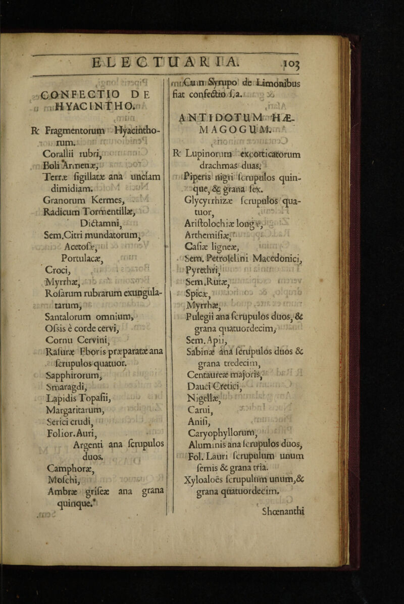 Ci ' ■ 'i C ** ‘ ‘ ^ ' '«^rt’ >'J i-j ^^4 » •'. vi*' /' t , : ■ •r.qt ..eaiSlFEGTIO DE 'u rnHYACINitHa.. R Fragmentorum -Hyacintho- i. E rum/ ^ rr ! • i Corallii rubri,- ^ , . Boli ^nnerix, ; .jot Terrx figillatns ana unciam dimidiam. ^ ,ijl l Granorum Kermes, - ‘■ i Radicum Tormentillae^ v ) Didamni, -i Sem.Citri mundatorum^ . Acecofx,*ni » *  Portulacae, CtOCly Myrrhae, Rofarum rubrarum exungula- £ ; tarum, Santalorum omnium,* * Ofsis e corde cervi. Cornu Cervini, ■ Raliirae Eboris praeparatae ana fcrupulosquatuor. ; Sapphirorum, ^ ' Smaragdi, Lapidis Topafii Margaritarum Serici crudi, Folior.Auri, - * ^ Argenti ana fcrupulos duos, , • Camphorae, Mofchi, Ambrae griieae ana grana quinque.* ^ i- . • * *■ ' : i }\} i r ' . - I ■’ l . ■ fntjCuinfjSSyrupo! de iitndnibus fiat corifcdio l;a.J r ^ io ' f» I ^ A N-TJ DOTUM-HiE- MAGOGUiM. nA ' :s' V r R Lupinorum excorticatorum drachmas duasi m i Piperisl liigti 'fcrupulos quin- que,grana: fex. Glycyrrhizae fcrupulos qua- tuor, .1 Ariftolochiae long¥^‘g Arthcraifiae^—- . .u i Cafiae ligneae, * ' •^^Sem, Petrolclini Macedonici, ki pyrethri,^i ■ .. f i^s’Sem*Rutae,f • T r Spicae, ?'iMyrrhae, • ' ' Pulegii ana fcrupulos duos, dc grana qiiatuordecim, - Scm.Apij, Sabinae fcrupulos duos 3c grana tredeciin. Centaureae majoris,:? Dauci Gi^etici, Nigdlae,kf‘‘ Carui, Aniii, Caryophy Horum, Aluminis ana Icrupulos duos, Fol. Lauri fcrupulum unum femis &c grana erta. Xyloaloes fcrupulum unum,& grana qiiatuordecim. ' Sheenanthi ,.f V T ■* l . 1 • jl rf^::