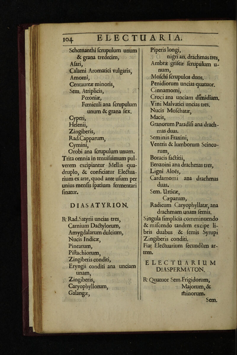 Schoehanthi (crupulum unum Sc grana tredecim^ Afari, Calami Aromatici vulgaris, Amomi, Centaureae minoris, Scm. Atriplicis, Poeoniae, Foeniculi ana fcrupulum unum & grana fex. Cyperi, Helenii, Zingiberis, RadCapparum, Cymini, Orobi ana fcrupulum unum. Trita omnia in tenuifsimum pul¬ verem excipiantur Mellis qua¬ druplo, & conficiatur Eledua- rium ex arte, quod ante ufum per unius menfis Ipatium fermentari finatur. DIAS ATYRIOK R: Rad.Satyrii uncias tres. Carnium Dadylorum, Amygdalarum dulcium. Nucis Indicae, Pinearum, Piftachiorum, Zingiberis conditi, Eryngii conditi ana unciam unam. Zingiberis, Caryophyllorum, Galangae, Piperis longi, nigri an. drachmas tres, Ambrae grifcae fcrupulum u- num, Mofchi fcrupulos duos. Penidiorum uncias quatuor. Cinnamomi, Croci ana unciam dimidiam. Vini Malvatici uncias tres. Nucis Mofchatae, Macis, Granorum Paradifi ana drach¬ mas duas. Seminis Fraxini, Ventris & lumborum Scinco- rum, Boracis fadlitii, Benzoini ana drachmas tres. Ligni Aloes, Cardamomi ana drachmas duas. Sem. Urticae, Caeparum, Radicum Caryophyllatae, ana drachmam unam femis. Singula fimplicia comminuendo &mifcendo tandem excipe li¬ bris duabus 6c femis Syrupi Zingiberis conditi. Fiat Eleduarium fteundum ar- « tem. ELECTUARIUM DlASPERMATON. R: Quatuor Sem Frigidoriim, Majorum, & lilinorum* Sem.