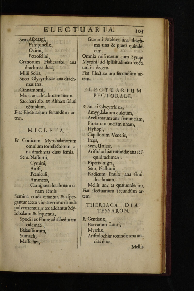 . Sera.Afparagi, Pimpinellae, Ocimi, » Petrofelini, Granorum Halicacabi ana drachmas duas, Milii Solis, . Succi Glycyrrhizae anadrach- . mas tres. £ Cinnamomi, Macis ana drachmam unam. Sacchari albi aq.Althaeae fbluti .> oduplum. Fiat Elc6tuarium fecundum ar¬ tem, M I C L E T A. . Gummi Arabici ana drach-* ma una & grana quinde¬ cim. * Omnia milecantur cum Syrupi Myrtini ad fpifsitudincm coai unciis decem, I Fiat Eleduarium fecundum ar¬ tem, i- E^L E G t U A R I U M PECTORALE. R Succi Glycyrrhizae, ■ ' Amygdalarum dulcium, . Avellanarum ana femunciam, Pinearum unciam unam, . Hyflbpi, -- Capillorum Veneris, R Corticum Myrobalanorum omnium torrefadorum a - na drachmas duas femis. Sem. Nafturtii, Cymini, Anifi, Poeniculi, Ammeos, - Caru^ ana drachmam u- nam (emis. Semina cruda terantur, Sc afper- gantur aceto vini acerrimo deinde pulverizentur,mox addantur My- robalami Sc (equentia. Spodii ex Ebore ad albedinem calcinati, Balauftiorum, Sumach, Maftiches, Ireos, Sem. Urticae, Ariftolochiae rotundae ana (ef- quidrachmam. Piperis nigri, Sem. Nafturtii, . Radicum Enulae ana (emi- . drachmam. Mellis uncias quatuordecim. Fiat Eleduarium Iccundum ar¬ tem. THERIACA DIA- TESSAROK % R Gentianae, Baccarum Lauri, ' Myrrhx, Ariftolochiae rotundae ana un¬ cias duas. Mellis s