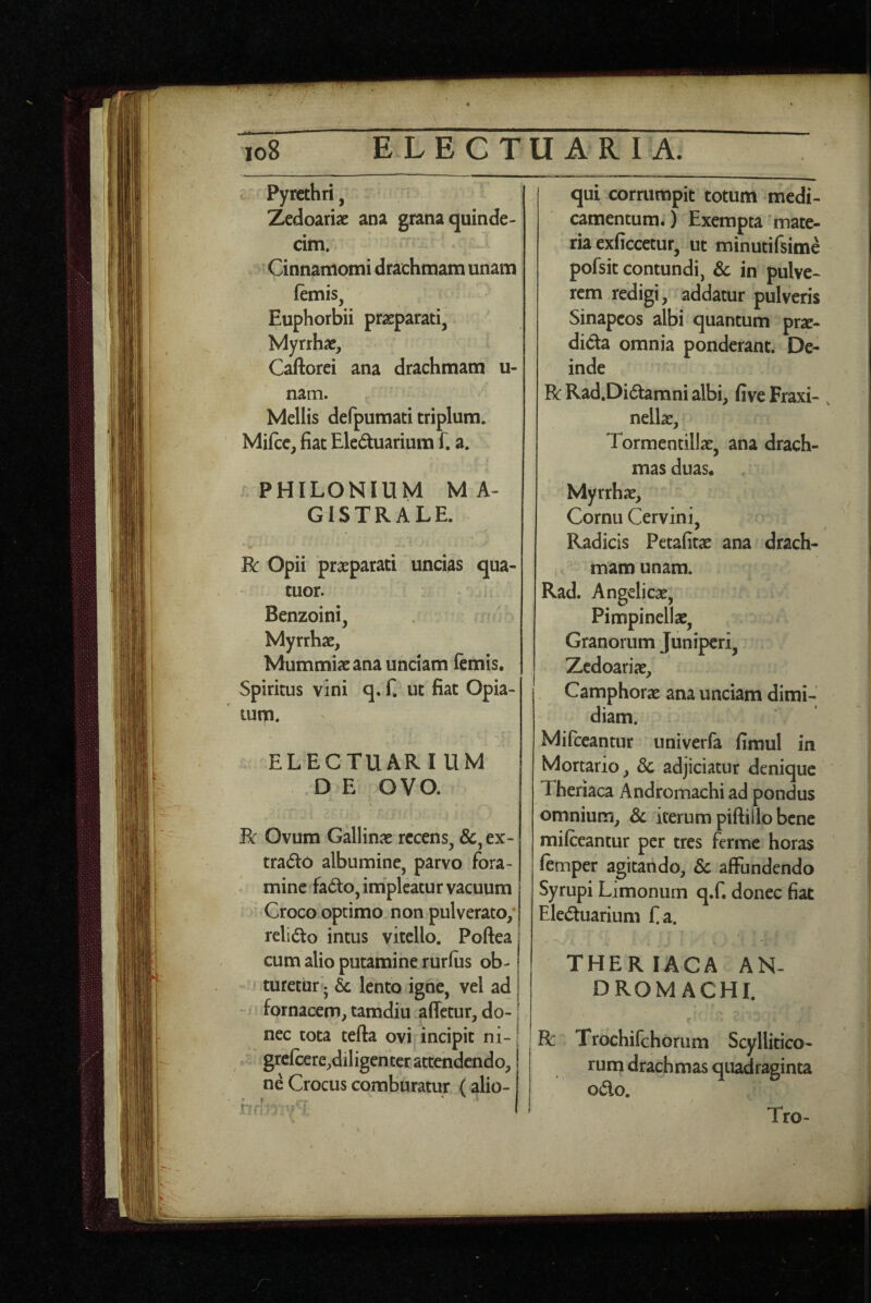 ELECTU ARI A. io8 Pyrethri, Zedoariae ana grana quinde¬ cim. Cinnamomi drachmam unam ftmis, Euphorbii praeparati, Myrrhae, Caftorei ana drachmam u- nam. Mellis defpumati triplum. Milce, fiat Eleduarium f. a. PHILONIUM MA¬ GISTRALE. R: Opii praeparati uncias qua- tuor. Benzoini, Myrrhae, Mummiae ana unciam femis. Spiritus vini q. f. ut fiat Opia- tum. ■ ELECTUARIUM D E OVO. Bc Ovum Gallinae recens, &, ex- trado albumine, parvo fora¬ mine fado, impicatur vacuum Croco optimo non pulverato,* relido intus vitello. Poftea | cum alio putamine rurfus ob¬ turetur ^ ic lento igne, vel ad | ' fornacem, tamdiu .affetur, do-1 nec tota tefta ovi incipit ni- | grc(ccre,diligenter attendendo, I ne Crocus comburatur (alio- rrr?- :< qui corrumpit totum medi¬ camentum.) Exempta ’ mate¬ ria exficcetur, ut minutifsime pofsit contundi, 6c in pulve¬ rem redigi, addatur pulveris Sinapeos albi quantum pr^e- dida omnia ponderant. De¬ inde R Rad.Didamni albi, five Fraxi- , nellae, Tormentillac, ana drach¬ mas duas« Myrrhae, Cornu Cervini, ^ r Radicis Petafitae ana drach¬ mam unam. Rad. Angelicae, Pimpinellae, Granorum Juniperi, Zcdoariae, Camphorae ana unciam dimi¬ diam. Mifccantur univerfa fimul in Mortario, 3c adjiciatur denique Theriaca Andromachi ad pondus omnium, & iterum piftiilo bene milceantur per tres ferme horas lemper agitando, 6c affundendo Syrupi Limonurn q.f. donec fiat Eleduarium fa. i' THERIACA AN¬ DROMACHI. R: Trochifchorum Scyllitico- rum drachmas quadraginta odo. Tro-