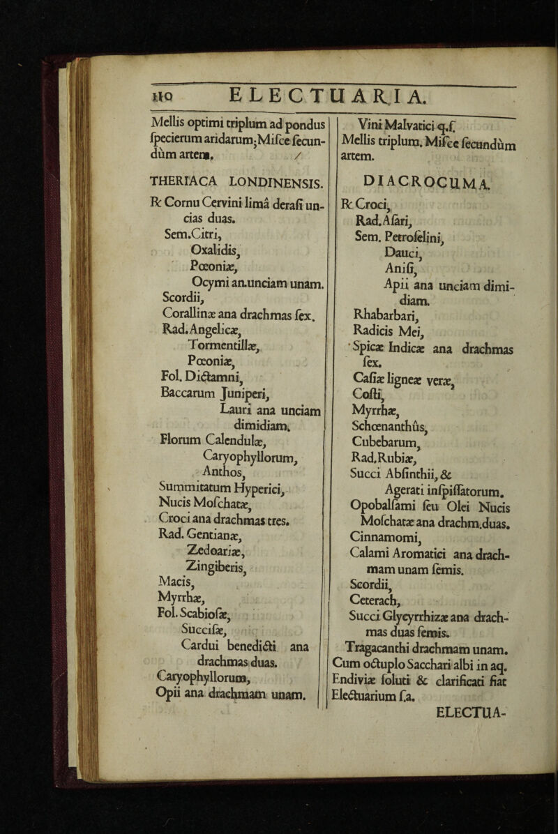 Mellis optimi triplum ad pondus fpeciemm aridammjMifce fecun¬ dum artem, / THERFACA LONDINENSIS. R Cornu Cervini lima derafi un¬ cias duas. Scm.Citri, Oxalidis, Pceoniac, Ocymi aaunciam unam. Scordii, Corallinas ana drachmas fex, Rad.Angelicaf^ Tormcntilla?, Poeoniae, Fol. Di(3:amni, Baccarum Juniperi, Lauri ana unciam dimidiam^ Florum Calcndube, Caryophyllorum, Anthos, Summitatum Hyperici,' Nucis Mofchatx, Croci ana drachmas tres, Rad, Gentiana:, Zedoariac, Zingiberis, Macis, Myrrhae, Fol. Scabiofe, Succilae, ' Cardui benedifti ana drachmas duas, Caryophylloruoa, Opii ana drachmam unam. Yini Malvatici Mellis triplum. Mifcc fecundum artem. DIACROCUMA. R Croci,, Rad.Alari, Sem. Petrofelini, Dauci, Anifi, Apii ana unciam dimi¬ diam. Rhabarbari, Radicis Mei, ‘Spicae Indicae ana drachmas ftx. Caffae lignea: verae, Cofli, Myrrhae, Schoenanthus, Cubebarum, Rad.Rubiap, Succi Abfinthii, 3c Agerati inlpiflatorum. Opobalfami feu Olei Nucis Mofchataeana drachm.duas. Cinnamomi, Calami Aromatici ana drach¬ mam unam fanis. Scordii, Ceterach, Succi Glycyrrhizae ana drach¬ mas duas lemis. Tragacanthi drachmam unam. Cum odtuplo Sacchari albi in aq, Endivk foluti & clarificari fiat 'Elcdhiariumfa.