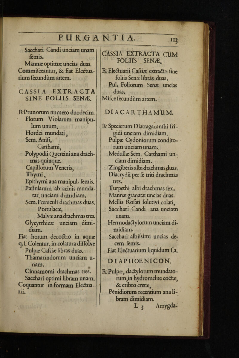 P U R G ANTIA. Sacchari Candi unciam unam (emis. Mannae optimae uncias duas. Commifceantur, & fiat Ele6tua- rium (eaindum arcem. CASSI A EXTRACTA SINE FOLIIS SENdE. ... V . , RPrunorum numero duodecim. Florum Violarum manipu¬ lum unum. Hordei mundati, Sem. Anifi,^ Carthami, Polypodii Quercini ana drach¬ mas quinque. Capillorum Veneris, Thymi, Epichymi ana manipul. (emis. Paflularum ab acinis munda- tar. unciam dimidiam, Sem. Foeniaili drachmas duas. Portulacae, Malvae ana drachmas tres. Glycyrrhizae unciam dimi¬ diam. Fiat horum decorio in aquae q.n Colentur, in colatura diffolve Pulpae Cafsiae libras duas. Thamarindorum unciam u- nam. Cinnamomi drachmas tres. Sacchari optimi libram unam. Coquantur in formam Eledua- rii. CASSIA EXTRACTA CUM FOLIIS SEN^E, R Eleduarii Cafiiae' extradlae fine follis Senae libras duas, Pul. Foliorum Sena: uncias duas. Mifce fecundum artem.' DI ACARTHAMUM. R Spccierum Diatragacanthi fri¬ gidi unciam dimidiam. Pulpae Cydoniorum condito- • rum unciam unam. Medullae Sem. Carthami un¬ ciam dimidiam. Zingiberis albi drachmas duas. Diacrydii per fe triti drachmas tres. ' Turpethi albi drachmas lex. Mannae granatae uncias duas^ Mellis Rolati lolutivi colati, Sacchari Candi ana unciam unam. Hermodadylorum unciam di¬ midiam. Sacchari albifsimi uncias de- cem femis. Fiat Eleduarium liquidum f a. DIAPHOENICON. R Pulpae, dactylorum mundato¬ rum,in hydromelite coCtae, & cribro cretae, Penidiorum recentium ana li¬ bram dimidiam. L j Amygda-