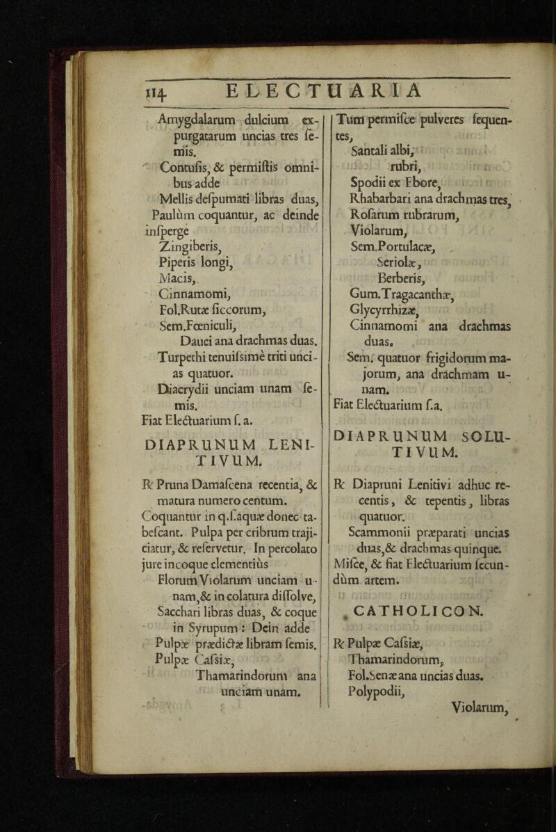 X14 Amygdalarum .dulcium ex¬ purgatarum uncias tres fe- mis. Contufis, & permiftis omni¬ bus adde Mellis delpumati libras duas, Paulum coquantur, ac deinde inlperge Zingiberis, Piperis longi, Macis,. Cinnamomi, Fol.Rutae ficcoriim, Sem.Foeniculi, Dauci ana drachmas duas. Turpechi tenuilsime triti unci¬ as quatuor. Diacrydii unciam unam le¬ mis. Fiat Eleduarium f. a. DIAPRUNUM LENI- TIVUM. R: Pruna Damafcena recentia, & matura numero centum. Coquantur in q.Eaquac donec ta- befeant. Pulpa per cribrum traji¬ ciatur, & refervetur. Ip percolato jure incoque clementius Florum Violarum unciam * u - nara,& in colatura diflblve. Sacchari libras duas, & coque  in Syrupum : Dein adde Pulp X praedidse libram femis. Pulpae Cafsiae, Thamarindorum ana unciam unam. Tum permifee pulveres fequen- tes, < Santali albi;^» nRv rubri, Spodii ex Ebore, Rhabarbari ana drachrnas tres, Rolarum rubrarum. Violarum, Sem.Portulacae, . SerioIcT, Berberis, Gum.Tragacanthae, Glycyrrhizae, Cinnamomi ana drachmas duas. Sem. quatuor frigidorum ma¬ jorum, ana drachmam u- nam. Fiat Eleduariiim f.a. DIAPRUNUM SOLU¬ TI VUM. % R Diapruni Lenitivi adhuc re¬ centis, & tepentis, libras quatuor. Scammonii praeparati uncias duas,& drachmas quinque. Milce, & fiat Eleduarium fecun¬ dum artem. ; ~ ' t ♦ ^ CATHOLICON. R Pulpae Cafiiae, Thamarindorum, FoLSenaeana uncias duas. Polypodii, Violarum,