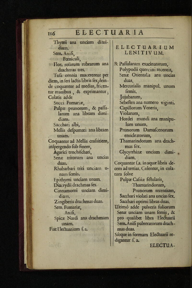 Thymi ana unciam dimi¬ diam. Scm. Anili, ‘ * M Foeniculi, Flor, rofarum rubrarum ana drachmas tres.' Tufi omnia macerentur per diem, in feri ladis libris fex,dein¬ de coquantur ad medias, friccn- tur manibus , & exprimantur 5 Colatis adde Succi Furnariae, Pulpae prunorum, Sc pafla- larum ana libram dimi¬ diam. Sacchari albi, Mellis defpumati ana libram unam. Coquantur ad Mellis crafsiticm, infpergendo (iib finem, Agarici trochifchati, Seni tritorum ana uncias duas. Rhabarbari triti undam u- nam femis. Epithymi unciam unam. Diacrydii drachmas fex.' Cinnamomi unciam dimi¬ diam. Zingiberis drachmas duas. Sem. Fumarise, Anili, Spicx Nardi ana drachmam unam. FiatEleduarium Ca. ELECTUARIUM LENITIVUM, R: Paffularum cxacinatarum, Polypodii quercini recentis, Senae Orientalis ana uncias duas, Mercurialis manipul. unum femis. Jujubarum, Sebeften ana numero viginti. Capillorum Veneris^ Violarum, Hordei mundi ana manipu¬ lum unum. Prunorum Damalcenorum enucleatorum, Thamarindorum ana drach¬ mas lex. Glycyrrhizae unciam dimi- ♦ diam. Coquantur f.a. in aquae libris de¬ cem ad tertias. Colentur, in cola¬ tura folve Pulpae Calsiae fiftularis, Thamarindorum, Prunorum recentium. Sacchari violati ana uncias fex. Sacchari optimi libras duas. ^ Ultinio adde pulveris foliorum Senae unciam unam femis, dc pro qualibet libra Eleduarii Scm. Anili pulveratorum drach¬ mas duas. Sicque in formam Elcduarii re¬ digantur f a.