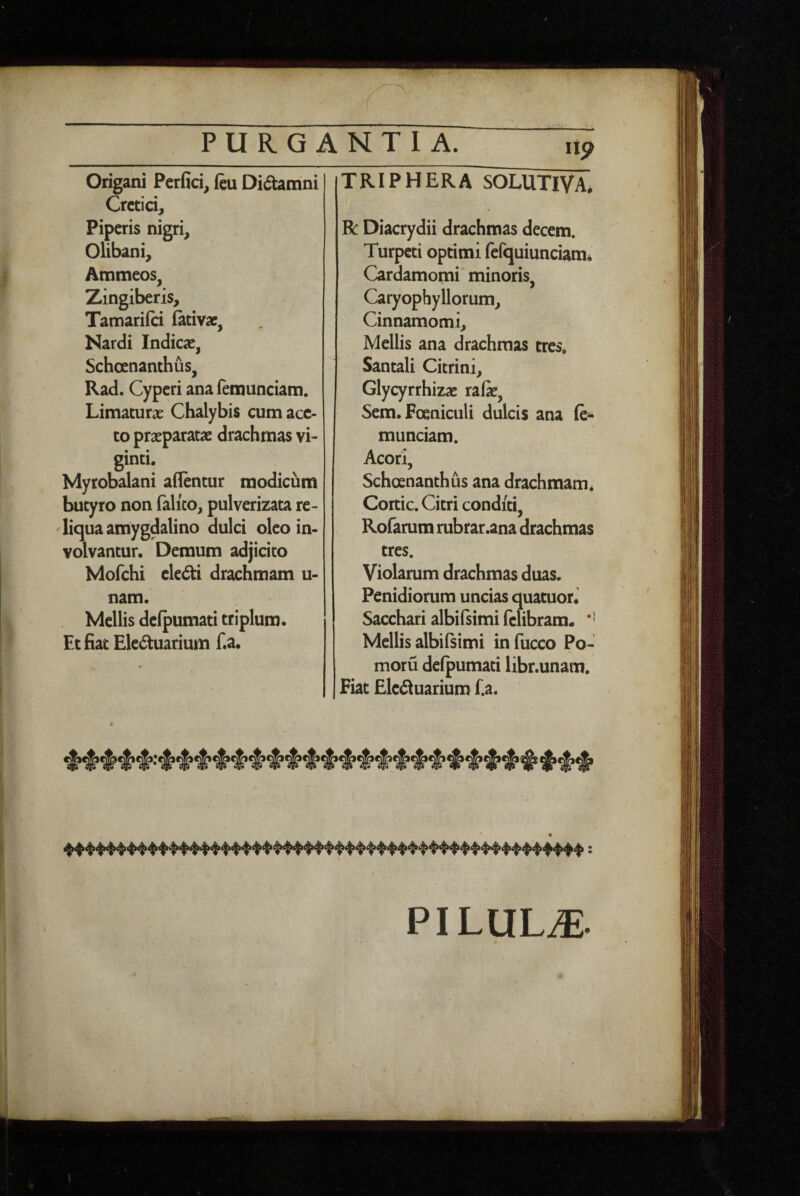 PURGANTIA. Origani Perfici, ftu Di6hmni Cretici, Piperis nigri, Olibani, Ammeos, Zingiberis, Tamariici fativae, Nardi Indicae, Schoenanthus, Rad. Cyperi analemunciam. Limaturae Chalybis cum ace¬ to praeparatae drachmas vi- ginti. Myrobalani afientur modicum butyro non falico, pulverizata re¬ liqua amygdalino dulci oleo in¬ volvantur. Demum adjicito Mofchi ekdti drachmam u- nam. Mellis defpumati triplum. Et fiat Ele<5tuarium f.a. lip TRIPHERA SOLUTI^, R Diacrydii drachmas decem. Turpeti optimi fefquiunciami Cardamomi minoris, Caryophyllorum, Cinnamomi, Mellis ana drachmas tres. Santali Citrini, Glycyrrhizae rali, Sem.Foeniculi dulcis ana munciam. Acori, Schoenanthus ana drachmam* Cortic. Citri conditi, Rofamm rubrar.ana drachmas tres. Violarum drachmas duas. Penidiorum uncias quatuor. Sacchari albilsimi felibram. *' Mellis albilsimi infucco Po- moru defpumati libr.unam. Fiat Eiedluarium fia. PILULiE.