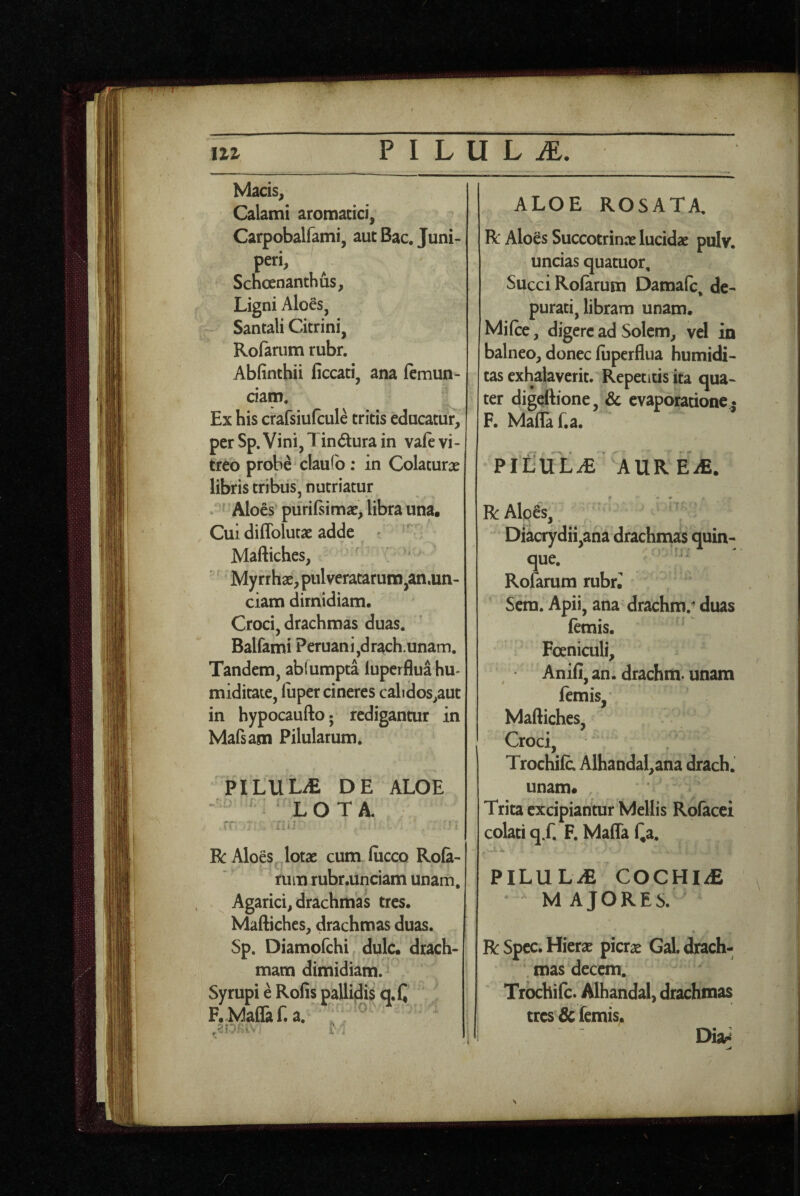 Macis, Calami aromatici, Carpobalfami, aut Bac. Juni- peri, Schoenanthus, Ligni Aloes, Santali Citrini, Rofarum rubr. Abfinthii ficcati, ana lemun- ciam. Ex his crafsiufcule tritis educatur, perSp.VinijTindurain vaft vi¬ treo probe clau(b: in Colaturae libris tribus, nutriatur : ^ 'Aloes puriftimae, libra una. Cui dilTolutae adde Maftiches, ' ^ Myrrhae, pulveratarum,an.un- ciam dimidiam. Croci, drachmas duas. Balfami Peruani,drach.unam. Tandem, abfumpta luperflua hu- miditate, luper cineres calidos,aut in hypocaufto; redigantur in Mafsam Pilularum. PILULdE DE ALOE LOTA. R Aloes lotae cum fiicco Rofa- rum rubr.unciam unam, Agarici, drachmas tres. Maftiches, drachmas duas. Sp. Diamofchi dulc. drach¬ mam dimidiam. Syrupi e Rofis pallidis q.C F.Maflaf. a. ALOE ROSATA. R Aloes Succotrinx lucidx pulv. uncias quatuor. Succi Roiarum Damafc de- purati, libram unam. Mifte, digere ad Solem, vel in balneo, donec luperflua humidi- tas exhalaverit. Repetitis ita qua¬ ter digeftione, & evaporatione* F. Mafla f.a. PlCUL^E AUR EiE. R Alpes, Diacrydii,aha drachmas quin¬ que. ^ Rofarum rubr. Sem. Apii, ana drachm.;; duas fcmis. Foeniculi, Anili, an. drachm. unam femis, Maftiches, Croci, Trochile. Alhandal,ana drach. unam* Trita excipiantur Mellis Rofacci colati q.f. F. Mafla Qa. PILULiE COCHI/E M AJORES. R Spec. Hierae picrae Gal. drach¬ mas decem. Trochife. Alhandal, drachmas tres & femis.