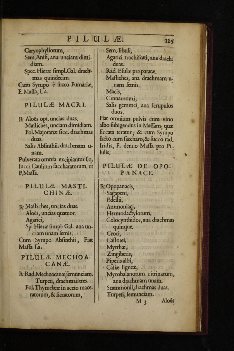 Caryophylloram, Scm. Am(i^ ana unciam dimi¬ diam. Spec. Hierae iimpLGal. drach¬ mas quindecim. Cum Syrupo e fiicco Furnariae, F.Maffa,r. a. PILULi£ MACRI. R Aloes opt. uncias duas. Maftiches, unciam dimidiam. Fol.Majoranae ficc. drachmas duas. Salis Abfinthii, drachmam u- nam. Pulverata omnia excipiantur Cq. fucci Caulium laccharatorum, ut F.Mafla. PILULA MASTI¬ CHINAE. « R Maftiches, uncias duas. Aloes, uncias quatuor. Agarici, Sp Hierae fimpl- Gal. ana un- ; ciam unam fcmis. Cum - Syrupo Abfinthii, Fiat Mafia fia. PIL'uL^ iMECHOA- , . . cANiE. r;; R Rad.McchoacanaejIemunciatnl Turpeti,.drachmas‘tres. FoLThymclaeae in aceto mace-  ratorum, &ficcatorum, Sem^ Ebuli, Agarici trochifcati, ana drachi duas. . Rad. Efulae praeparatae. Maftiches, ana drachmam u- nam lemis* Macis, . Cinnamomi, Salis gemmei, ana fcrupulos duos. Fiat omnium pulvis cum vino albo liibigendus in Maffam; quae ficcata teratur • Sc cum Syrupo * fa6t0 cum laccharo,& fucco rad. Iridis, F. denuo Mafla pro Pi¬ lulis. ' n-'. [ PILULA' DE OPO- --•^^3 PANACE. I _ . » ROpopanacis, -'‘Sagapeni,- r , Bdellii, - Aminonia^i, - * Hermoda(5ylorum, Colocynthidos,ana drachmas quinque. Croci, Caftorci, Myrrhx, Zingiberis, = Piperis albi, :r: . • Cafiae ligneae, ^Myrobalanorum citrinarum, ana drachmam unam. Scammonii,drachmas duas. Turperi, femunciam.