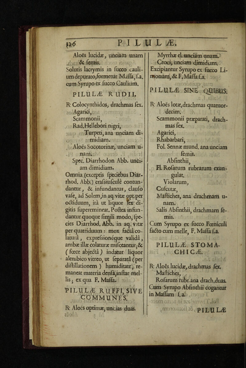 A7 Aloes lucidae, unciam unam Solutis lacrymis in (iicco cauli¬ um depurato/ormetur Mafla^Ha. cym Syrupo ex fucco Gauliiim. PILULA R UDIL t R Colocynthidos, drachmas ftx. ...;Agarici, Scammonii, . Rad.Hellebori nigri, L Tyrpeti^ana unciam di- < r midiam. . ‘ j Aloes Socotorinae, unciam u- nam.:: . Spcc. Diarrhodon Abb. unci¬ am dimidiam. Omnia (exceptis fpeciebus Diar- rhod. Abb.) crafsiufcule contun¬ dantur, & infundantur, claufo' vafe, ad Solem,in aq.vitae gpt per odtiduum, id ut liquor ra di-* gitis fuperemineat. Poftea infun¬ dantur quoque fimili raodOjfpe- cies Diarrhod, Abij. in aq. vitae per quatriduum : mox fada co¬ latura, exprcfsioneque valida, ambae illae colaturae mifceanturj& ( foece abjeda ) indahir liquor alembico vitreo, ut feparata (per diftillationcm ) humiditate,, re¬ maneat materia dcnfa,inftar mel¬ lis ^ ex qua F. Maffa.* ^ - VlLULf RUFFI,SIVE . ‘communes; ' «ii.-, . R Aloes optimae, uncias duas. Myrrhae eL unciam unam/ Excipiantur Syrupo ex fucco Li- moniira, & F, Maffa f^a. PILULdS SINE QUIBUS. .A . R Aloes lotae,drachmas quatuor- decim. Scammonii praeparati, drach¬ mas fex. Agarici, Rhabarbari, Fol. Sennae mund. ana unciam lemis. Abfinthii, . FLRofarura rubrarum exun- gulat. Violarum, Cufcutae, , Maftiches, ana drachmam u- nam. Salis Abfinthii, drachmam fe- mis. Cum Syrupo ex fucco Foeniculi fado cum meile, F. Mafla f a. PILULAE. STOMA- , CHICiE. R Alo6s lucidae, drachmas fex. Maftiches, . _ ^ ^ s • . Rofarum rubr.ana drach.duas. Cum Syrupo Abfinthii cogantur in MaflW f.a;