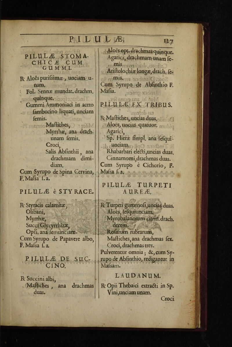 ' j PILUL^ ..STOMA¬ CHI CiE CUM-, G U M M L ' t R AloSspurifsimse, unciam: u- nam. ' Fol. Sennx mundat, drachm. quinque, - , - ni Gummi Aramoniaci iri aceto (ambucino liquati, unciam femis. . fj ' - j oMaftiches, .Myrrhae, ana drach. unam femis. Croci, Salis Abfinthii, ana \ drachmam dimi¬ diam. Cum Syrupo de Spina Gervina, F. Mafea f.a. PILULiE e STYRACE. R Styracis calamitae, Olibani,: Myrrhae/' SucciGlycyrrbiiS:^ : Opii, ana femunciain.'‘^^^^’Ci' Cum Syrupo de Papavere albo, F.Mafsa ba. . P.ILULiE .DE. SUC¬ CINO. t V y R Succini albi, Maftiches, ana drachmas duas. - fi .^^^fe^^quiricjue. Agarici, drachmatri unam fe- _• - » rj-;;fxus,. prn ^ ■' fx'jrors, • j-j Cum. Syrupo, d.e Abfirithlp F. Mafsa. ylrv^: T'> ./^i ‘ jrl RlLU J^RIBU S. 'b ?.sl R Maftiches, uncias dpa&ob f i aI , :Ajoes, unciorquatuor. rr^ /.* , . Agarici, .  - Sp; Hierae Umpl. 'ana ^elqui- Rhabarbari eleiSti,uncias duas. Cinnamomi,drachmas duas. Cum Syrupb e Cichorio, F. Mafsa f. a, # •(*» ^ * .s ^ i'.* i.' • J* *»« C PILUL.E TURPETI AURE.*. R Turpeti gumtriofi,uriqiii{ duas.' \?'Aioes; fefciuiunciant'-?^ igRSMMbraruiii; ^ Maftiches,ana drachmas fex. Croci, drachmas tres. Pulverentur omnia 5 &, cum Sy- jrupo de Abfinthio, redigantur in Mafsam. * / LAUDANUM. ‘ \ R Opii Thebaici extrafti in Sp. Vini,unciam unam. Croci