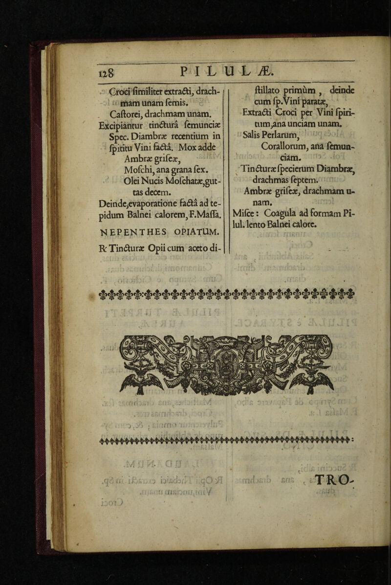 / . Croci fimiliter extradti, drach- ^ itiam unam (emis, c . Caftorei, drachmam unam. Excipiantur tindtura fcmunciae Spec. Diambrae recentium in fpititu Vini fa6ta. Mox adde Ambrae grifea?, Mofchi, ana grana (ex. Olei Nucis Molchatse,gut¬ tas decem. Deinde^evaporatione fafta ad te¬ pidum Balnei calorem, F.MalTa. MEPENTHES OPIATUM. R Tindturae Opii cum aceto di- \ ftillato primum , ddnde cum fp.Vini paratae, Extra<5ti Croci per Vini (piri- tiim^ana unciam unam. Salis Perlarum, ' Corallorum, ana fernua- ciam« Tinduraelpecierum Diambrae, drachmas (eptem. Ambrae grifeae, drachmam u- nam. Mi(ce: Coagula ad formam Pi- lul. lento Balnei calore.