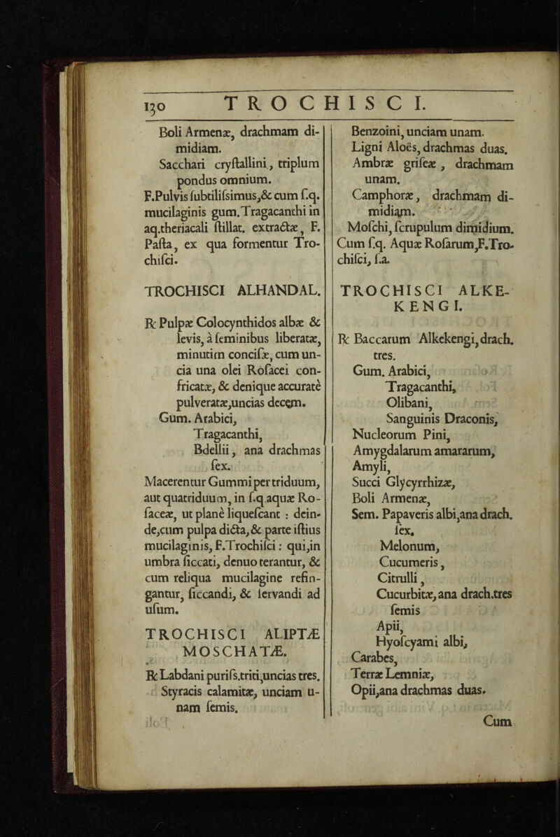 130 Boli Armenae, drachmam di¬ midiam. Sacchari cryftallini., triplum pondus omnium. F.Pulvis fubtilifsimus,& cum f.q. mucilaginis gum.Tragacanthi in aq.theriacali ftillat. excra6tae, F. Pafta, ex qua formentur Tro- chifci. TROCHISCI ALHANDAL. R Pulpae Colocynthidos albae & levis, a feminibus liberatae, minutim concifae, cum un¬ cia una olei Rofacei con¬ fricatae, & denique accurate pulveratae,uacias dccgn. Gum. Arabici, Tragacanthi, Bdellii, ana drachmas fex. Macerentur Gummi per triduum, aut quatriduum, in fq,aquae Ro- faceae, ut plane Hquefcant .* dein¬ de,cum pulpa dida,& parte iftius mucilaginis, F.Trochifci; qui,in umbra ficcati, denuo terantur, & cum reliqua mucilagine refin¬ gantur, ficcandi, & iervandi ad ufum. TROCHISCI ALIPTi£ MOSCHAT2E. Bc Labdani purifs.triti,uncias tres. Styracis calamitae, unciam u- nam femis. Benzoini, unciam unam. Ligni Aloes, drachmas duas. Ambrae grifeae, drachmam unam. Camphorae, drachmam di- midi^. — * ’ Mofchi, fcrupulum dimidium. Cum fq. Aquae RoIarum,F,Tro- chilci, l.a. TROCHISCI ALKE- KENGI. R: Baccarum Alkckengi,drach. tres. \ Gum. Arabici, Tragacanthi, Olibani, Sanguinis Draconis, Nucleorum Pini, Amygdalarum amararum. Amyli, Succi Glycyrrhizae, Boli Armenae, Sem. Papaveris albi,ana drach. lex. Melonum, Cucumeris, Citrulli, Cucurbitae, ana drach.tres femis Apii, Hyofcyami albi, Carabes, Terrae Lemniae, Opii,ana drachmas duas#