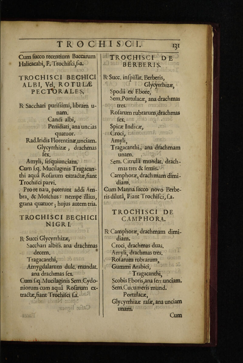 ‘3* Cum fiicco recenrium Baccarum Halicacabi, F;Trochifci,f-a, J‘fC, 'ilTROCHISCP D E BERBERIS. s » r 1 « * 4 TROCHISCI BECHICI ALBI, Vel, ROTULiE PECTORALES, f Jk Sacchari purifsimi, libram u- nam. Candi albi, Penidiati, ana uncias quatuor. • Rad.Iridis Florentinae,unciam. Glycyrrhizae, drachmas lex. Amyli, fefquiunciamr ‘ ^ Cum (,q. Mucilaginis Tragacan¬ thi aqua Rolarum excradae,fiant Trochi! ci parvi. Pro re nara, poterunt addi Am- bra, & Molchus • nempe illius, grana quatuor • hujus autem tria. TROCHISCI BECHICI NIGRL R Succi Glycyrrhizae, Sacchari albils. ana drachmas decem. - ■ ^ Tragacanthi, ■ - »“ * Amygdalarum dulci mundat, ana drachmas fex. ‘ Cum f.q, Mucilaginis Sem .Cydo¬ niorum cum aqua Rofarum ex¬ tractae,fiant Trochifci , . wJ i I .* *l .i J * 4 r* R Succ, infpiilat. Berberis, Glycyrrhizac, Spodii ex Ebore, Sem.Portulacae, ana drachmas Rofarum rubrarum,drachmas ftx. n:; . Spicae Indicae, i^iCroci,?. ’ n Amyli, > TragacanthiJ ana dtkhmam unam, Sem. Citrylli muhdat. draSch- mas tres & lemis, Camphorae, drachiriam dimi- 'diam. • Cum Marina fiiccd novo Berbe¬ ris diluta, Fiant Trochirci,.f.a. TROCHISCI DE CAMPHORA- R Camphorae, drachmam dimi- diam, Croci, drachmas duas. Amyli,'drachmas tres. < ^^Rofarum rubrarum - c ^jurnrtii Arsbici^ Tragacanthi, ^ Scobis Eboris,ana femunciam. Sem.Cucumeris mund. Portulacae, Glycyrrhizac rafe, ana unciam unaitil ' Cum k