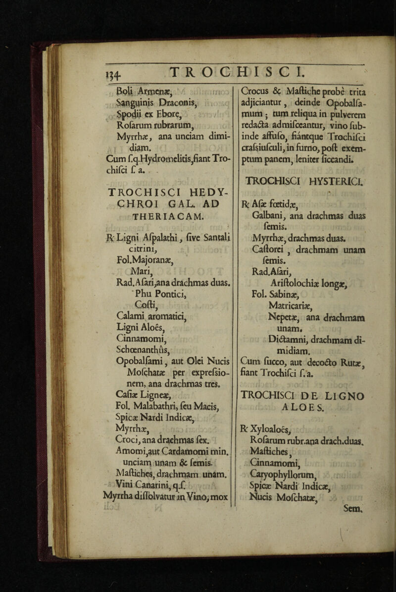 _ 3pli Artpena^, Sanguinis Draconis, Spodii cx Ebore, Rofarum rubrarum, Myrrhae, ana unciam dimi¬ diam. Cum Eq.Hydromclitis,fiant Tro- chilci C a. ^ A r TROCHISCI HEDY- CHROI GAL. AD THERIACAM. R Ligni Afpalachi, fivc Samali citrini, Fol.Majoranae, Mari, Rad.Afari,ana drachmas duas. ’Phu Pontici, Cofti, Calami aromatici, Ligni Aloes, Cinnamomi, Schoenanthus, Opoballami, aut Olei Nucis Mofchatae per exprcfsio- nem, ana drachmas tres. Cafiac Ligneae, Fol. Malabathri, ftu Macis, Spicae Nardi Indicae, Myrrhae, Croci, ana drachmas ftx. Amomi,aut Cardamomi min. unciarn unam & femis. Maftiches, drachmam unam. ViniCanarini,q.)C Myrrha diflblvatur in Vino, mox Crocus Sc Maftiche probe trita adjiciantur, deinde Opobalfa- mum ; tum reliqua in pulverem redafta adraifccantur, vino fub- inde afFuIb, fiantque Trochifei crafsiulculi, in furno, poft exem¬ ptum panem, leniter ficcandu TROCHISCI HYSTERICI. R Afe foetidpe. Galbani, ana drachmas duas femis. Myrrhae, drachmas duas. Caftorci , drachmam unam femis. Rad.A{ari, Ariftolochiae longae, Fol. Sabinae, Matricariae, Nepetae, ana drachmam unam* Didtamni, drachmam di¬ midiam. Cum fiicco, aut deco^Sto Rutae fiant Trochifei f. a. TROCHISCI DE LIGNO aloes. R Xyloaloes, Rofarum rubr.ana drach.duas. Maftiches, Cinnamomi, Caryophyllorum, Spicae Nardi Indicae, Nucis Mofchatae, Scm.