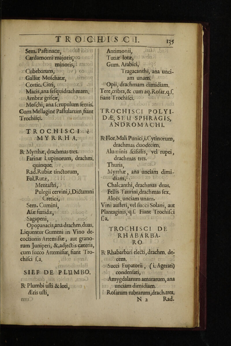 135 Scm. PaftinacTse, dul i^ij Cardamomi majorisjpc^3 ' ' ^ i - minoris,^ Cubebarum; ^ ^ /) 00 - Galliae Mofchatae, Corcic.Citri^ xJ Macis^ana fefquidrachmam. i . Ambraegriftx,' . .0'n '1 ' ‘ Mofchi, ana fciupuliim feniisl Gum Mellagine Paffularunrijfiant Trocbifefi. lo: , TROCHIS C ^ . M y R R,H A. : 'SI ' •Cj »> ’ R Myrrhae^ drachmas tres. ^^^ •' Farinae Lupinorum, drachra; quinque.i Rad.Rubiae tindorum, Fol.Rutae, i > Mentaftri,^ Pulegii cervinipi.Didamni Cretici,/' Sem. Cumini, Afae foecidje,n ■;/; ^ Sagapcni, , ' ^ Opopanacis,ana drachm.duas. Liquentur Gummi in Vino de- cociionis Artemifiae, aut grano¬ rum Juniperi, &,adje6tis caeteris, cum fueco Artemifiae, fiant Tro- chifci fi a. L.l I ‘ » ! I SIEF' DE PLUMBO. .»!# fiJL R Plumbi ufti &t loti, . 'i \ dEris ufti. Antimonii, r-^^l . Tutiae'i6c2E> Gum. Arabici, Tragacanthi,’ ana unci¬ am unatri: ' ^'Opii, drachmam dimidiam. Tere,cribra,& cum aq.Rofar.q.fi fiant Trochifci. ^ • i.» i ^ I • • I TROCHISCI POLYI- Dy£, SE U SPHRAGIS, ANDROMACHE » r R Flot.Mali Punici,i.Cytinorum, drachmas duodecim. Aluminis ficifiilis, 'vel'rupei, drachmas tres. Thuris, ^ Mynhae, aha‘unciam dimi- diam!?C' ’ ' Chalcanthi, drachmas duas. • ' Fcllis.Taurini,drachmas fex. Aloes, undam unam- Vini aufteri, vel fucci Solani, aut Plantaginis, q.fi Fiant Trochifci fia. TROCHISCI DE RH ABARBA- RO. -i ■ * R Rhabarbari eledi,drachm. de- ,1 ' cem. i ' Succi Eupatorii, (i.Agerati) condenfati, f - Amygdalanim amararum,ana IU unciam dimidiam, f Rolarum rubrarum,drach.tres, N 2 Rad. fftU