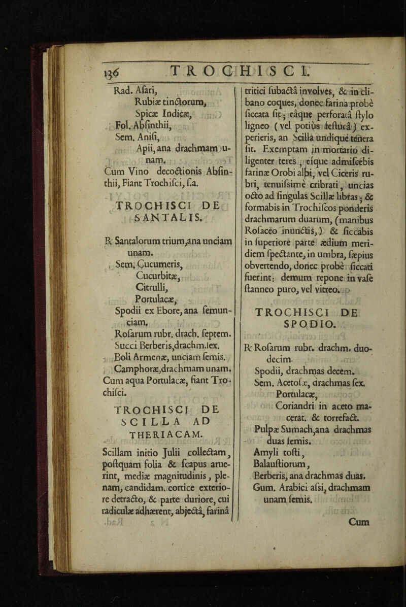 TROGIHISCL Rad. Afari, Rubiae tini^orum. Spicae Indicae, , Fol Abfinthii, Scm. Anifi, Apii, ana drachmana u- nam. Cum Vino decodionis Abfin- thii, Fiant Trochifci, f4a. TROCHISCI DE SANTALIS, R: Santalorum trium^ana unciam unam. i Sem, Cucumeris, Cucurbitae, Citrulli, Portulacae, Spodii exEbore^ana femun- ciam. Rofarum rubr. drach. feptcm. Succi Bcrberis,drachm.lex. Boli Armenae, unciam femis. ^ Camphorae,drachmam unam. Cum aqua Portulacae, fiant Tro- chifci. TROCHISCI DE SCILLA AD THERIACAM. Scillam initio Julii collcdtam, poftquam folia & fcapus ame- rint, mediae magnitudinis, ple¬ nam, candidam, cortice exterio¬ re detrado, & parte duriore, cui radiculae adhaerent, abje(5ta, farina tritici fubada involves, & in cli¬ bano coques, donec farina probe ficcata fit; eaque perforata ftylo ligneo (vel potivts feftued^ ex- perieris, an Scilla undique.ninera fit. Exemptam in-monarid di¬ ligenter teres,»cfque admifccbis farinae Orobi albi, vel Ciceris ru¬ bri, ‘tenuifsime cribrati, uncias 0(^0 ad fingulas Scillae libras; & fornaabis in Trochifeos ponderis drachmarum duarum, (manibus Rofacco inundis,) & ficcabis in fuperiore parte aedium meri¬ diem rped:ante,in umbra, laepius obvertendo, donec probe ficcad fuerint: demum repone invafe ftanneo puro, vel vitreo, d TROCHISCI DE SPODIO. « R Rofarum rubr. drachm. duo¬ decim. Spodii, drachmas decem. Scm. Acctofx, drachmas lex. Portulacae, Coriandri in aceto ma¬ cerat. & torrefa^t. Pulpae Suitiach,ana drachmas duas lemis. Amyli cofti, Balaufiiorimi, Herberis, ana drachmas duas. Gum. Arabici afsi, drachmam unamfemis.