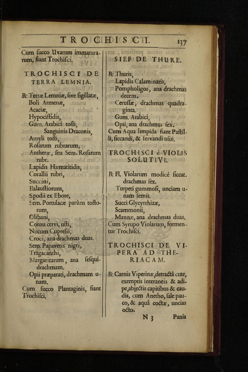 Cum fucco Uvarum imtn^tura- rum, fiant Trochifci. , ' i / i;. ^ TROCHISCI ,r D E terra LEMNIA. •' . f ' R Tcrrne Lemniae, five figillatae, Boli Armenae, .mmu Acaciae, ^‘ rr- s * HypociftidiSj 1, j ju , ' Gum. Arabici toffi, if ' j ^ Sanguinis Draconis, Amyli toftiy'^ Rofarum rubrarum,* . Anchcrae, fcu Sem*Ro(arum . rubr. ' ' avO Lapidis Hxmacitidis; iil ' i Corallii rubri, t ; i Succini, Balauftiorum, . Spodii ex Ebore, Sem. Portulacae parum tofto- rum, Clibani, Cornu cervi, ufti, p' ;'/ Nucum CupttGi, Y Croci, ana drachmas duas. Seip. Papaveris nigri. Tragacanthi, , iVlargaritarum, ana fclqui- drachmam. Opii praeparati, drachmam u- nam. Cum fucco Plantaginis, fiant Trochifci. ! :rj£ -hSIEF DE THURE. :ie«- RThuriSj* ' -''^Lapidis Calaminaris, ■ : Pompholigos, ana drachmas ; -I7'^ decem.^ n Ccruflac, drachmas quadra- I nsrn ginta; i Gum. Arabici, 3:i: opii, ana drachmas lexC Cum Aqua limpida fiant Pallii- li, ficcandi, & fervandi ufui. TFROCHI.seI eWlOLlS I SOLUTlVl - R: FI, Violarum modice ficcat. drachmas fe. Turpeti gummofi, unciam u- nam lemis* Succi Glycyrrhizae, Scammonii, X I Mannae, ana drachmas duas. Cum Syrupo Violarum, formen¬ tur Trochifci. TROCHISCI DE VI¬ PERA AD THE- RIAC AM. R Carnis Viperinae,detradta cUte, exemptis interaneis Sc adi- pe,abje<5tis capitibus & cau¬ dis, cum Anetho, lale pau¬ co, & aqua coftae, uncias od:o; N j Panis