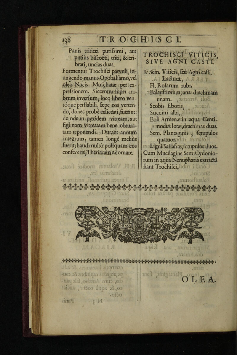 Panis triticei purifsimi, aut potius bifco6ti, triti, ^tri- brati, uncias duas. Formentur Trochifci parvuli, in¬ ungendo manus Oppbairarao,vel ;olco Nucis Mofchat^ per.ex- prefsionem. Siccentur lupei cri-i brum inverfuiti, loco libero ven¬ toque perflabili, fepe eos verten¬ do, donec probe exGccati-fuerint: deinde in pyxidem vitream, aut figlinam Vitreatam bene obtura¬ tam reponendi.. Durant annuin integrum; tamen longe melius fueritj haud multo poftquam eos con feceris,Theriacam adornare. TRbCHiSciir ViTtcfis, SIVE AG‘KI Bc Seb. Viticis, leu iAgni cafti. La^tuca^, ; , i Fl. Rofarum rubr. ,'^Balauftiorum[ana drachmam unam, j?.; ^ li Scobis Eboris, * Succini albi,,/ Boli Armenae ih aqua Genti- 'Miodiae lot2e,drachmas duas. Scm. Plantaginis , fc^pulos quatuontn 1 Ligni Saflafras,fcrupulos duos. Cum Mucilagine Scm.Cydonio- rum in aqua Nenupharis ewradta fiant Trochifeif - i ^ 'i f • ' i-’ , -f - ,i t