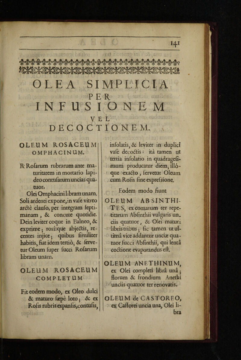 OLEA SIMPLICIA IN F USIO NE M VEL' DECOCTIONEM. \ OLEUM ROSACEUM OMPHACINUM. RRofarum rubrarum ante ma¬ turitatem in mortario lapi¬ deo contufarum uncias qua- tuor. Olei Omphacini libram unam. Soli ardenti expone,in vafc vitreo arde claufo,per integram fepti- manam, & concute quotidie. Dein leviter coque in Balneo, & exprime; rosilque abjedis, re¬ centes injice; quibus fimiliter habitis, fiat idem tertio, & ferve¬ tur Oleum fuper fucci Rofarum libram unam. OLEUM ROSACEUM COMPLETUM Fit eodem modo, ex Oleo dulci 6c maturo (iepe loto; Sc ex Rofis rubris expaniis^contufis, infolacis, & leviter in duplici vafe decodis: ita tamen ut tertia infolatio in quadragefi- ^ mum producatur diem, illo- que '«exado, fervetur Oleum ..cum Rofis fine exprefsione. Eodem modo fiunt OLEUM ABSINTHI¬ TES, ex comarum ter repe¬ titarum Abfinthii vulgaris un. ciis quatiior, & Olei maturi libris tribus; fic tamen ut ul¬ tima vice addantur unciae qua- tuor fucci Abfinthii, qui lenta codione evaporandus eft. OLEUM ANETHINUM, ex Olei completi libra una; florum Sc frondium Anetbi unciis quatuor ter renovatis, OLEUM dc CASTOREO, ex Caftprei uncia una. Olei li¬ bra