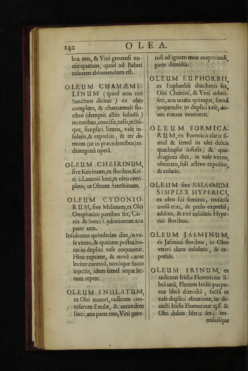 i^z bra una, & Vini gcncrofi un-j ' ciisquatuor, quod ad Balnei calorem abfumendum eft. OLEUM CHAMiEME^ LINUM (quod non uni Sandlum dicitur ) ex oleo completo, Sc chamaemeli flo¬ ribus (demptis albis foliolis) recentibus,concifis,tufis,tedo- que, fimplici linteo, vafe in- folatis,& exprefsis; Sc ter de¬ mum (ut in praecedentibus) rc- * dintegrata operi oleum cheirinum, . five Keirinum,ex floribus.Kei- ri. iiLeucoii lutei,et oleo com- pletoj ut Oleum Anethinum. OLEUM CYDONIO- R U M, five Melinum,ex Olei . Omphacini partibus fex, Car¬ nis & Succi Cydoniorum ana parte una. Infolentur quindecim dies,in va¬ fe vitreo,& quacuor poftea ho¬ ras in duplici vafe coquantur. Hinc exprime, Sc nova carne leviter contusa, novoque fucco injeais, idem femel atque ite- . rum repete. :w OLEUM ENULATU;M, ex Olei maturi, radicum con- i tufarum Enulas, Sc earundem - ^ fucci,ana parte una^Vini gene- rofi ad ignem mox evaporandi, parte dimidia. OLEUM EUPHORBI!, ex Euphorbii drachmis fex, Olei Cheirini, & Vini odori¬ feri, ana unciis quinque, fimul coquendis in duplici vafe, do¬ nec vinum evanuerit. OLEUM formica: R u M, ex Formicis alatis fi¬ mul Sc femel in olei dulcis quadruplo infufis,' Sc qua¬ draginta dies, in vafe vitreo, obturato, foli aeftivo expofitis, Sc colatis. OLEUM five BALSAMUM SIMPLEX HYPERICI, i ex oleo fui feminis, trufatili mola triti, Sc prelo exprcfsi • additis, Sc rite infolatis Hype- rici floribus. OLEUM JASMINUM, ex Jafmini* floribus, in Oleo veteri claro infolatis, Sc ex¬ prefsis. OLEUM IRINUM, ex radicum Iridis Florentinae li¬ bra una, Florum Iridis purpu¬ reae libra dimidia 5 fada in vafe duplici elixatione, in de- ^ codi Iridis'Florentinae q.C Sc : Olei dulcis dibris fex 5 im- mifsifque