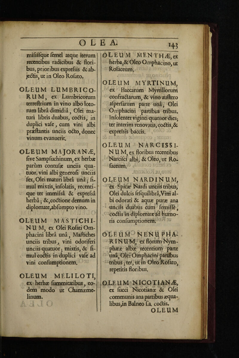 miftifquc femel atque iterum recentibus radicibus & flori¬ bus, prioribus exprefsis & ab- jedis, ut in Oleo Rofato, OLEUM LUMBRICO¬ RUM, ex Lumbricorum terreftrium in vino albo loto¬ rum libra dimidia, Olei ma¬ turi libris duabus, cod-is, in duplici vafc, cum vini albi pracftantis unciis odto, donec vinum evanuerit. OLEUM MAjORANiE, five Sampfuchinum, ex herbx parum contufe unciis qua- t tuor, vini albi generofi unciis ftx, Olei maturi libra un^- fi- mul mixtis, infolatis, recenti- que ter immifsa 6c exprefsa herba; &,codtione demum in diplomace,abfumpto vino. OLEUM MASTICHI¬ NUM, ex Olei Rolati Om- phacini libra una, Maftiches unciis tribus, vini odortferi unciis quatuot; mixtis,, dc fi- mul co3tis in duplici vale ad vini confumptionem. OLEUM . MELILOTI, cx herbae (iimmitatibus, eo¬ dem modo ut Chamxme- linum. OLEUM MENTHAE,ex herba,& Oleo Omphacino, ut Rolaceum. OLEUM MYRTINUM, ex Baccarum Myrtillorum confradarura, &c vino auftero afperfarum parce'una, Olei Oniphacini 'partibus tribus, Infolenter viginti quatuordies; ter interim renovatis, codis, expfclsis baccis. ----- ■ ^  'i.: . OLEUM NARCISSI. NUM , ex flpribus recentibus Narcifei albi, & Oleo, ut Ro- facdim;^ c- - ^ OLEUM NARDINUM, ^ ’ 1fec Spic2e Nardi unciis tribus. Olei dulcis (efquilibra,Viiri al¬ bi odorati & aquae purae ana unciis duabus ciim' femifle: ^ codislii diplomatcad humo¬ ris confumptionem? OX E U N EN Ii P riA- ^ RIN U ex florttih Nym- • phaei alfe r^ntiuiti parte . & • » ■ T jr . 'y. ' una,OlerOimpharfni paiSbus ■' tribuS • tcr/ ut ih (MeoTLblato, repetitis floribus. N OXE U NIC Q Jf AN iE, ex fiicci Nicotiani Sc Olei communis ana partibus aequa¬ libus,in Balneo fa. codis,