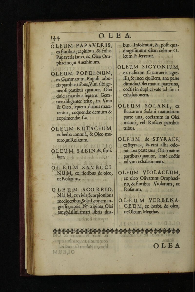  1 144 OLE A. OLEUM PAPAVERIS, ^, ex floribus, capitibus, Sc foliis Papaveris fitivi, & Oleo Om- phacino,ut Anechinum. OLEUM POPULNUM, cx Gemmarum Populi arbo- : ris partibus tribus,Vini albi ge- nerofi partibus quatuor, Olei dulcis partibus feptem. Gem- mx diligenter tritx, in Vino & Oleo, feptem diebus mace¬ rentur j coquendae demum & exprimendae f.a. OLEUM Ruf ACEUM, ex herba contula, dc Oleo ma¬ turo,ut Rofatum. ^ MC OLEUM SABINAfimi- r» k vi OJ^, E U M S A MEUiCI- ' N UM, ex floribus & oleo, utRolatum. OLEUJM SCORPIO- N U M, CX vivis^ Scorpionibus medipcribus,Sole Leonem in- greflb,captis, N°^txigi|ita. Olei amygd^dinianim libris dua- »* rv • • bus. Infolentur^ & poft qua- dragefimum diem coletur O- leum & fervetur. 1 OLEUM SICYONIUM, ex radicum Cucumeris agre- ftis,& fucciejufdem, ana parte dimidia,Olei maturi parte una, , co6tis in duplici vafe ad fucci exhalationem. OLEUM SOLANI, ex Baccarum Solani maturarum parte una, codarum in Olei maturi, vel Rofacei partibus tribus. OLEUM de STYRACE, ex Styracis, &vini albi odo¬ rati ana parte una. Olei maturt j partibus quatuor, lente codis ad vini exhalationem. OLEUM VIOLACEUM, ex oleo Olivarum Omphaci- no,&floribus Violarum, ut Rofatum. { O L E u M VERBENA- CEUM, ex herba & oleo, ut Oleum Mentha;. raiin ■ i. - n' f-n 4»\ f t I -vjt j j r»'* OLEA f - i J