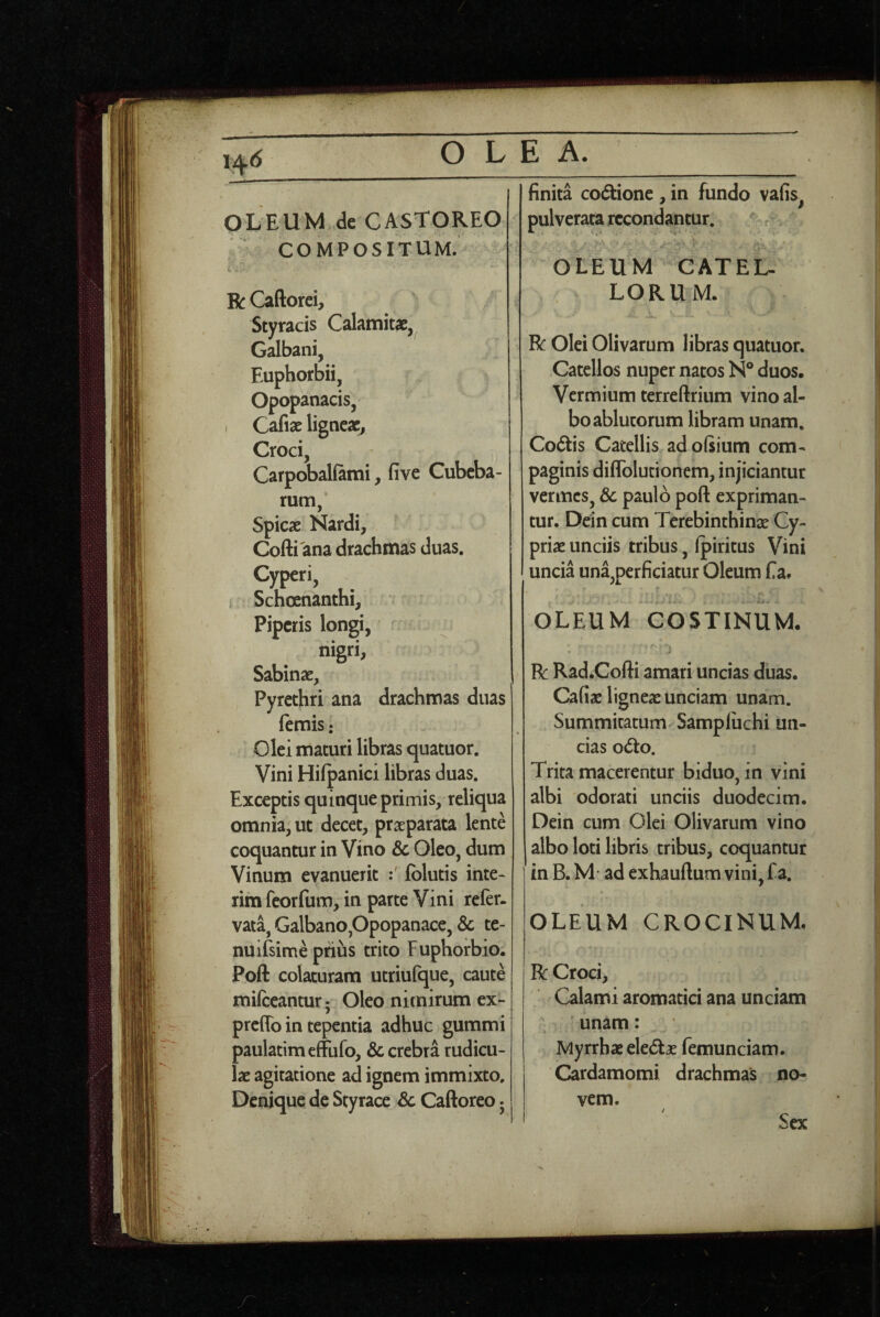 OLEUM de CASTOREO COMPOSITUM. R Caftorei, Styracis Calamitae, Galbani, Euphorbii, Opopanacis, i Cafiae ligneae, Croci, Carpobalfami, five Cubeba- rum, Spicae Nardi, Cofti ana drachmas duas. Cyperi, Scheenanthi, Piperis longi, nigri, Sabinae, Pyrethri ana drachmas duas femis: Olei maturi libras quatuor. Vini Hilpanici libras duas. Exceptis quinqueprimis, reliqua omnia, ut decet, praeparata lente coquantur in Vino & Oleo, dum Vinum evanuerit Iblutis inte- rim fcorfum, in parte Vini refer, vata, Galbano,Opopanace, Sc te- nuifsime priiis trito Fuphorbio. Poft colaturam utriufque, caute milceantur • Oleo nitnirum ex- preflb in tepentia adhuc gummi paulatimeffufo, & crebra rudicu¬ lae agitatione ad ignem immixto. Denique de Styrace & Caftoreo • finita co6tione , in fundo vafis, pulverata recondantur. * '•4' OLEUM CATEL¬ LORUM. R Olei Olivarum libras quatuor. Catellos nuper natos N® duos. Vermium terreftrium vino al¬ bo ablutorum libram unam. Codtis Catellis adofiium com¬ paginis diffolutionem, injiciantur vermes, Sc paulo poft expriman¬ tur. Dein cum Terebinthina Cy¬ priae unciis tribus, (piritus Vini uncia una,perficiatur Oleum f a. OLEUM COSTINUM. A R Rad.Cofti amari uncias duas. Cafiae ligneae unciam unam. Summitatum Sampliichi un¬ cias o<5to. Trita macerentur biduo, in vini albi odorati unciis duodecim. Dein cum Olei Olivarum vino albo loti libris tribus, coquantur in B. M' ad exhauftum vini, f a. OLEUM CROCINUM, R Croci, Calami aromatici ana unciam unam: Myrrhae eledae femunciam. Cardamomi drachmas no¬ vem. Sex