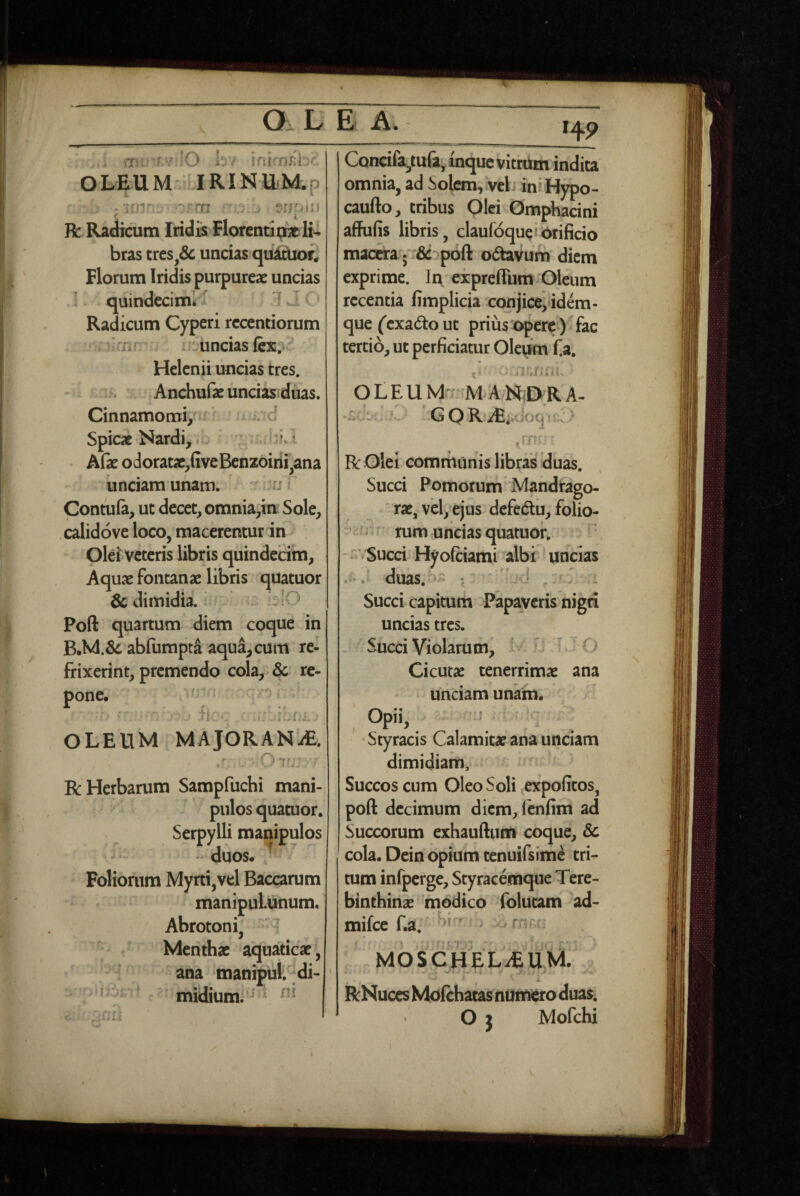O LE A; 14P ,i hi ifii nEb-.. OLEUM . JRIN11M.P A ^ . •-Tnir;: ■ ^rnrr . R: Radicum Iridis Florendqric li¬ bras tres,dc uncias quitUon Florum Iridis purpureae uncias quindecim*’^ ' ^ J C> Radicum Cyperi rccentiorum :ri’ : luncias fex.v. Helenii uncias tres. Anchufa: unciasiduas. Cinnamomi/■ * d Spicae Nardi, Ll I Afe odoratx,fiveBenzoirii^ana 'unciam unam. Contula, ut decet, omnia,in Sole, calidove loco, macerentur in Olei veteris libris quindecim, Aquae fontanae libris quatuor & dimidia. klO Poft quartum diem coque in B.M.&ab{umptd aqua, cum re¬ frixerint, premendo cola, & re¬ pone. ii ' ’ OLEUM MAJORANiE. Oi< ■ R Herbarum Sampfuchi mani¬ pulos quatuor. Serpylli manipulos ^ ' duos. ^ Foliorum Myrti,vel Baccarum manipulunum. Abrotoni, ^ Menthae aquaticae, ana manipul di- ; p ro- ' midium. ‘ Concifa^tufityinquc vithim indita omnia, ad Solem,iveb ini Hypo- caufto, tribus Olei Omphacini aflFufis libris, claufoque i orificio macera; dc^poft odtavum diem exprime. In expreffum Oleum recentia fimplicia conjiceyidem- que ('exadto ut prius opere)  fac tertio, ut perficiatur Oleum f a. ^ ’■ .i t » Z i\ o L E U M'; M A MiD R A- ,mi ■ R Olei comrhanis libras duas. • % Succi Pomorum Mandrago- ' rae, vel, ejus defedtu, folio- - rum uncias quatuor. Succi Hyofciami albi uncias . duas. - I ' fd .r' Succi capitum Papaveris nigri uncias tres. Succi Violamm, I- n j i Cicutae tenerrimae ana unciam unaha. Opii, = • Styracis Calamitae ana unciam dimidiam. Succos cum Oleo Soli expolitos, poft decimum diem, fenfim ad Succorum exhauftum coque, & cola. Dein opium tenuifsime tri¬ tum infperge. Styracemque Tere¬ binthinae modico (blutam ad- mifee f.a, ^ mrci , \ MOSCHELiEUM. . ' ^ JL RNuces Moichatas numero duas. Oj Mofchi