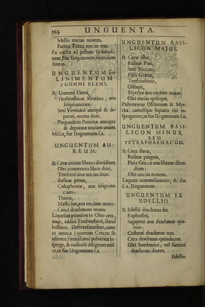 Mellis uncias novem. Farinae Tritici undas trcs;;^J Ex co61is ad juftam fpifsitudi- nem,Fiat Unguentum,fecundum ■Artem, u N^CJ U ENT U Milve L 1 N I M E N T U M ' ,a GUMMI ELEMI. R Gummi Elemi, ^ Terebinthinae Abietinx, ana fefquiunciam: Sevi Vervecini antiqui & de¬ purati, uncias duas. Pinguedinis Porcinx antiqux ^ & depuratx unciam unam. Mifce, fiat Unguentum f.a. UNGUENTUM AU-- REUM. Bc Cerx citrinx libram dimidiam. Olei communis libras duas. Terebinthinx uncias duas. ’ Refinx pinex, Colophonix, ana lefquiun^ ciam: Thuris, Maftiches,ana unciam unam : - • Croci drachmam unam- Liquefeat primum in Oleo cera mope, addita Terebinthina, fimul bulliant. Defervelcentibus, exte¬ ra omnia (quorum Crocus fit ultimus) tenuifsime pulverata in- Iperge, & rudicula diligenter mifi ce,ut fiat Unguentum Ca. ?i' UNGUENTUM BASI- L ICON MAJUS. R Cerx albx, Refinx Pini, Sevi Vaccini^;. PicK GrxcxC Terebinthinx, Olibani, 'Myrrhx ana unciam unam : Olei uncias quinque. Pulverentur Olibanum & Myr¬ rha, cxterifque liquatis rite in- lpergantur,ut fiat Unguentum f.a. UNGUENTUM BASI- LICON MINUS, SEU tetrapharmacum. R Cerx flavx, Refinx pinguis. Picis Grxcx ana libram dimi¬ diam ; Olei uncias novem. Liquata coramilceantur, & fiat fra. Unguentum. UNGUENTUM EX BDELLIO. R Bdellii drachmas lex. Euphorbii, Sagapeni ana drachmas qua- tuor ; Caftorei drachmas tres. Cerx drachmas quindecim. Olei Sambucini, vel Keirini drachmas decem. Bdellio • r