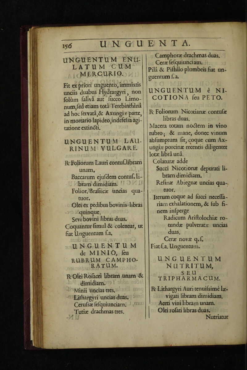 i5tf_U N G U UNGUENTUM ENU- LATUM CUM j. MERCURIO. '■ I ■- Fit ex priori unguefitb/immixds unciis duabus Hydrargyri, non foluin faliva aut lucco Limo- num,fe<l etiam tota Terebinthina adhocfcrvata,& Axungie parte, in mortario lapideo,indefefsa agi¬ tatione extindi. . i ^ UNGUENTUM LAU¬ RINUM VULGARE R Foliorum Lauri contui, libram unam, ' * • < Baccarum ejufdem contuf. li¬ bram dimidiam. ‘ Folior. Bralsicae uncias qua- tuor. Oki ex pedibus bovinisdibras ■ - quinque. Sevi bovini libras duas. Coquantur fimul 8c colentur, ut fiat Unguentum fia, U N G U E N T U M de MINIO, feu RUBRUM CAMPHO- RATUM. > ■ f ■> I R Olei Rdiacci libram unam Sc ’ dimidiam, d Minii uncias tres. ^ Lithargyri uncias duas; - Cerufsae fciquiunciam. ' Tutiae drachmas tres. E N T A. Camphorse drachmas duas. Cerae (efquiunciam. Pila 8c Piftillo plumbeis fiat un- j guentum fi a. UNGUENTUM ^ NL COTIONA feii PETO. R Foliorum Nicotianae contufic libras duas. Macera totam nodem in vino rubro j & mane, donec vinum abfumptum fit, coque cum Ax- ungix porcinae recentis diligenter lotae libra una. Colaturae adde Succi Nicotionae depurati li¬ bram dimidiam. Refinae Abiegnae uncias qua- tuor. Iterum coque ad fiicci necefla- riam exhalationem, 3c fub fi¬ nem infperge Radicum Ariftolochiae ro¬ tundae pulveratae uncias duas. Cerae nov^ q.C Fiat Ca. Unguentum. UNGUENTUM NUTRITUM, SEU tripharmacum. R Lithargyri Auri tenuifsime lae- vigati libram dimidiam. Aceti vini libram unam. % Olei rofati libras duas. Nutriatur
