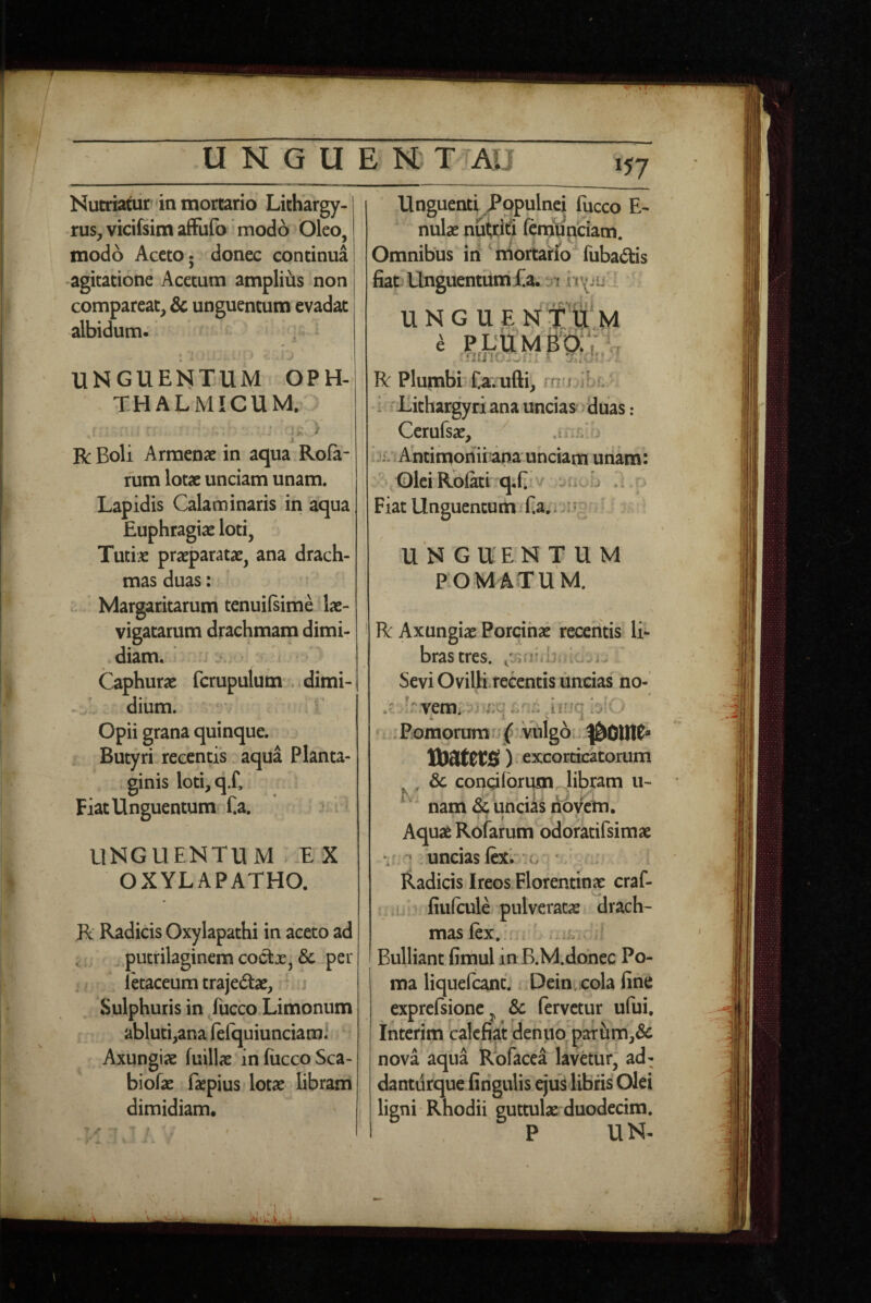 V UNGUENT I AI J 157 Nutriatur in mortario Lithargy- rus^ vicifsim afFufo modo Oleo, modo Aceto 5 donec continua •agitatione Acetum ampliiis non comparcat, & unguentum evadat albidum- ^ UNGUElSiTllM OPH¬ THALMICUM. ' 'k / i R Boli Armense in aqua Rofa- fum lotae unciam unam. Lapidis Calaminaris in aqua Euphragiae loti, Tuti.e praeparatae, ana drach¬ mas duas: .. Margaritarum tenuilsime^Iae- vigatarum drachmam dimi- .diam. : a ^ Caphurae fcrupulum :>, dimi¬ dium. ^' Opii grana quinque. Butyri recentis aqua Planta¬ ginis loti,q.f. Fiat Unguentum f.a. * ? ^ UNGUENTUM * E X OXYLAPATHO. R Radicis Oxylapathi in aceto ad putrilaginem coctx, & per Ikaceum trajedae. Sulphuris in /ucco Limonum abluti,ana felquiunciami Axungiae fuillae infiiccoSca- biofae faepius lotae libram dimidiam. Unguenti Populnei fucco E- nulae nutrifi (eniOnciam. Omnibus iii ^tiiortario^fuba6tis fiat Unguentum UNGUE N Ctf.M e PL'tlM B‘b:V rj R PlumbiTa.ufti, mn if i 'Lithargyri ana uncias duas: Ccrulsae, is*/; Ahtimonii*ana unciam unam: Olei Rolati qTi v .i r Fiat Unguentum Ea;i'?! ^ U N GUEN T U M POMATUM. R Axungiae Porcinae recentis li¬ bras tres. f Sevi OviUirecentis unciasho- ..'i;- iinq blO . Pomorum r; f vnlgoi ^01)10^ voatm) excorcicatorum , ^ & congiorum libram u- K- o '* - - nam oc uncias novem. • ' I Aquae Rofarum odoratifsimae ^ ‘uncias ftxV (>'i • Radicis Ireos Florentinae craf- ■ ,! fiulcule pulveratis drach¬ mas lex.! . V i.it . Bulliant fiinul in B.M.donec Po¬ ma liquefcant. Dein cola fine exprcfsionCj & fervetur ufui. Interim 'calefiat denuo^paTum,6c nova aqua Roface^ lavetur, ad- dantiirque firigulis ejus libris Olei ligni Rhodii guttulae duodecim. P UN- t .•iH'