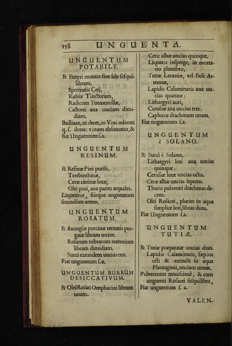 UN G U T UM potabile. ■ . I5l > -■ R Butyri recentis fine fele ftfqui- libr^. rj rr Speritians Ceti/ Rubiae Tindbrum, Radicum Toimentillae, Caftorci ana unciam dimi¬ diam. . . Bulliant, ut decet,in Vini odorati q. f. donec vinum abfumatur,& fiat Unguentum Ca. I UNGUEN TUM RESINUM. RRefinaePinipurifs* . Terebinthinae, ^ _ Cerae citrinac lotae, Olei puri, ana partes aequales. Liquentur , fiatque unguentum fccundiim artem, ' UNGUENTUM ROSATUM. . i R Axungiae porcinae recentis pur¬ gatae libraro unam. Roferum rubrarum recentium libram dimidiam. Succi earundem uncias tres. Fiat unguentum f.a. UNGUENTUM RUBRUM DESICCATIVUM. R OleiRofeti Omphacini libram . unam. j Cerae albae uncias quinque. Liquatis infperge, in morta- ir*-' frio plumbeo, Tetxae Lemniae, vel Boli Ar- menae, Lapidis Calaminaris ana un- ^ cias quatuor : ' Lithargyri auri, Ccrufsae ana uncias tres: Caphurae drachmam unam. Fiat unguentum f.a. UNGUENTUM e SOLANO. R Succi e Solano, Lithargyri loti ana uncias quinque: Cerufsae lotae uncias odto. Cerae albae uncias feptem. Thuris pulverati drachmas de¬ cem. Olei Rofecei, pluries in aqua fimplicc loti,libras duas. Fiat Unguentum f.a. UNGUENTUM T U T I iE. I R Tutiae praeparatae uncias duas. Lapidis Calaminaris, faepius ufii Sc extin(5ti in aqua plantaginis, unciam unam. Pulverentur tenuifsim^, & cum unguenti Rofacci fefquilibra, Fiat unguentum f. a. VALEN-