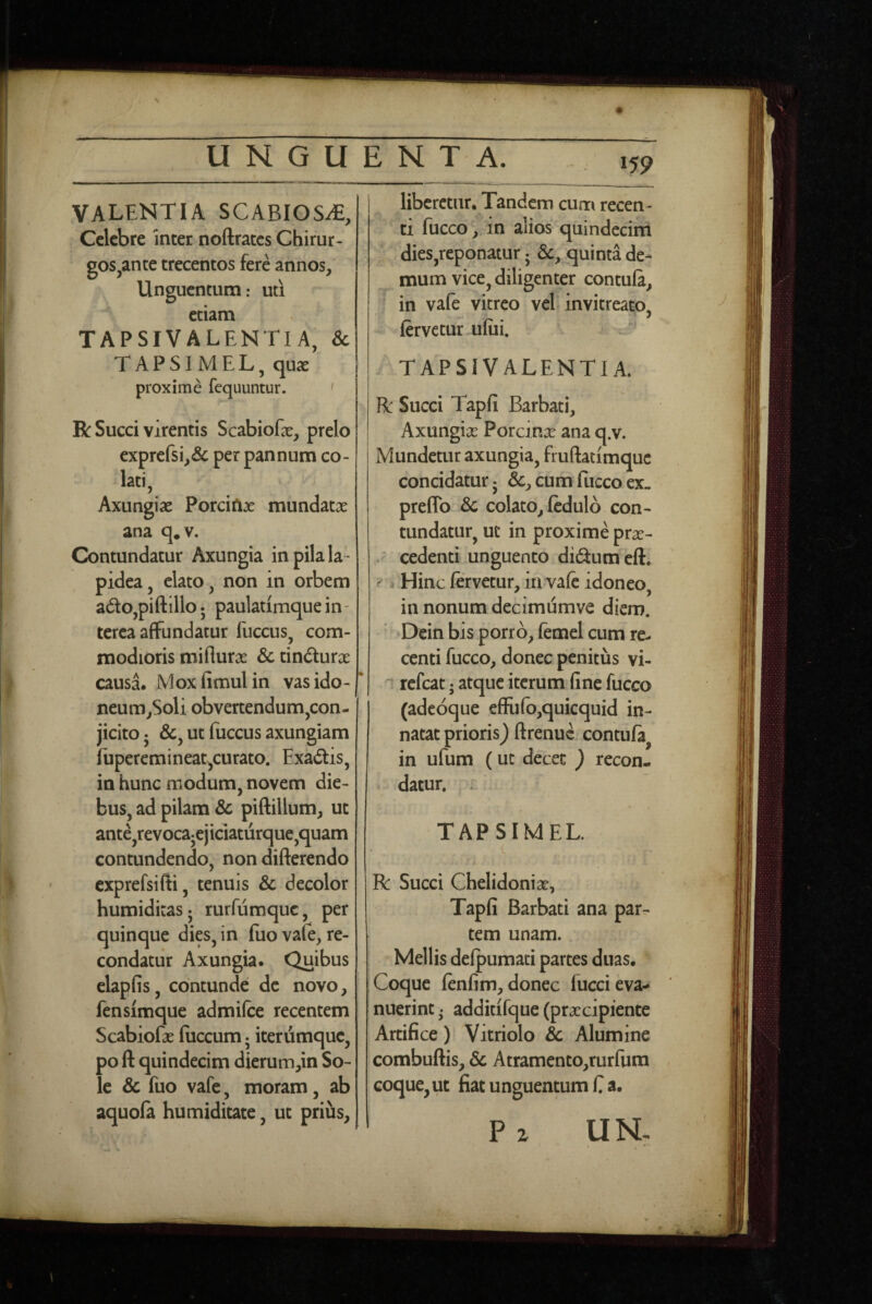 VALENTIA SCABIOSAE, Celebre inter noftraccs Chirur¬ gos,ante trecentos fere annos, Unguentum: uti etiam TAPSIVALENTIA, & TAPSIMEL, qux proxime fequuntur. ' R Succi virentis ScabioEe, prelo exprefsi,& per pannum co¬ lati, Axungiae Porciftje mundatae ana q.v. Contundatur Axungia in pila la ¬ pidea, elato, non in orbem ado,piftillo 5 paulatimque in - terea affundatur fuccus, com¬ modioris miflurae & tindurae causa. Moxfimulin vasido- neum,Soli obvertendum,con- jicito 5 &, ut fuccus axungiam fuperemineat^curato. Exadtis, in hunc modum, novem die¬ bus, ad pilam & piftillum, ut ante,revocajejiciaturque,quam contundendo, non differendo exprefsifti, tenuis & decolor humiditasj rurfumque, per quinque dies, in fiio vafe, re¬ condatur Axungia. Quibus elapfis, contunde de novo, fensimque admifee recentem Scabiofae fuccum; iterdmquc, po ft quindecim dierum,in So¬ le & fuo vafe, moram, ab aquofa humiditate, ut prius. liberetur. Tandem cum recen¬ ti fucco, in alios quindecim dies,reponatur • quinta de¬ mum vice, diligenter contufi, I in vafe vitreo vel invitreato, fervetur ufui. TAPSIVALENTIA. R Succi Tapfi Barbati, Axungias Porcitias ana q.v. Mundetur axungia, fruftatimquc concidatur • &, cum fucco ex» prefTo &c colato, fedulb con¬ tundatur, ut in proxime pras- ^ cedenti unguento didumeft. i Hinc fervetur, ia vafe idoneo, in nonum dccimumve diem. Dein bis porro, femel cum re¬ centi fucco, donec penitus vi- refeat; atque iterum fine fucco (adeoque efFufb,quicquid in¬ natat prioris) ftrenuc contufa, in ufum (ut decet ) recon¬ datur. . TAPSIMEL. R: Succi Chelidonias, Tapfi Barbati ana par¬ tem unam. Mellis defpumaci partes duas. Coque fenfim, donec lucci eva¬ nuerint . additifque (prxeipiente Artifice) Vitriolo & Alumine combuftis, Sc Atramento,rurfura coque, ut fiat unguentum C a. P z UN.
