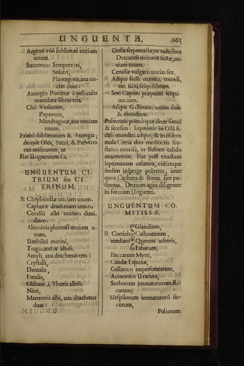 ^ ^ Argenti vm rublimati uhciarii unam. ' ^ Succorum Sempervivi, il uxiii- ^ Solacri, ^ Plantaginis,ana un- :^nhc;,iC.} ? ci^s duas: Axungiae Porcinae a pelliculis mundatae libras trei^ Olei Vioknim, . Papaveris, ' . Mandragorae,ana™ciam unam. p.rimb fublimatum & Axungia ; deinde Olea] Succi, Sc Pulveres ritefmifceantur, ut Fiat Unguentum Ta. ' ‘ ‘ UNGU ENTUM J:i- TRIUM fcu CI- M TR1N[UM. di:i , i H;;! • ! R ChVyfocolla: unciam unam. * Caphurae drachmam unam, ^ Corallii albi ^unciam dimi- -'j :diam. .uir-t ■-1 Aluminis plumofi unciam u- nam. > . Umbilici marini, * Tragacanthae albils. ^ ^ Amyli, ana drachmas tres: Cryftalli^ Dentalis, Entalis, Olibani .i. Thuris albifsi' Nitri, fi Marmoris albi, ana drachmas duas: ts ■ f Ii Dracunrii minoris fadje um 'idarti‘nnam. Ceruffae vulg^is uncias (ex. Adipis ftiHi ‘rederttfis, mundi, 'iiec(aliti,(c(qui!ibfa>». -^bSeviC^Afti pTaepaif^ti felqui- unciam. ' si^ Adif aBinacei urieias duSs dc dimidiamv^^ ‘ ' -' Pulveratis prim o quaedectt fimul Sc (eorfim: liqufcnturiri Olla fi- mundati adipes/^ iniifdem mala Citria duo mediocria fru- ftatim concila, in Balneo' Calido, macerentutj Fiatq>oft exadam feptimanam colatura, ieidemque fenfim inl^rgc pulyeres; inter quos.Caphuradc Borax fintpo- ^ Itrema. Demum agita diligenter , -ip ■ -Vi ° in rormam Unguenti. ' -nolisqrrn /> - UNGUENTU;M‘ €0- h ^ n \ i in... : f 'pGlahdium, Bc Corticis^Caftanearum, ' i mediani p Quercus arboris, -imr . bFabarum;^ ' ' ' Baccarum Myrti, • -r 'Caudae Equinae, ■ Gallarum imperforatarum, ^^iAcinotiWi Uvamhijni ■ ^ M Sorborum immaturorumifid- coruml* •* - Mefpilorum immaturoru fic- eorum. Foliorum
