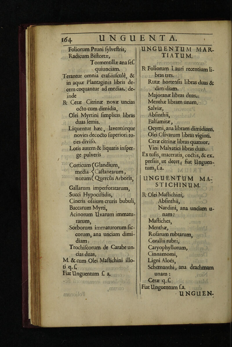 1^4 Foliorum Pruni fylveftris, .. Radicum Biftortx, Tormentillx ana ftC quiunciam. Terantur omnia aaf^iufcule, & in aquae Plantaginis libris de- • cetn coquantur ad medias.^de-* inde R Cerae Cicrinae novae uncias odo cum dimidia, Olei Myrtini limplicis libras duasfemis. Liquentur haec, laventurque novies decodo fuperiori to¬ ties diviib. Lotis autem Sc liquatis infper- ge pulveris Corticum CGlandium, medias Caftanearum, norum C Quercus Arboris, Gallarum imperforatarum, _ Succi Hypocirtidis, Cineris ofsium cruris bubuli. Baccarum Myrti, Acinorum Uvarum immatu¬ rarum, Sorborum immaturorum fic- corum, ana unciam dimi¬ diam : Trochilcorum. de Carabe un¬ cias duas. M. & cum Olei Maftichini illo¬ ti q. n Fiat Unguentum C a. UNGUENTUM MAR- TIATUM. Bc Foliorum Lauri recentium li¬ bras tres. Rutae hortenfis libras duas 3c dimidiam. Majoranae libras duas.^ Menthae libram unam. Salviae, Abfinthii, Balfamitae, Ocymi, ana libram dimidiam. Olei Olivarum librias viginti. Cerx citrinae libras quatuor. Vini Malvatici libras duas. Ex tufis, maceratis, codis, & ex. prelsis,ut decet; fiat Unguen¬ tum, f a. UNGUENTUM MA-’ STICHINUM.  Bc Olei Maftichini, Abfinthii, Nardini, ana unciam u- nam; Maftiches, Menthae, Rofarum rubrarum. Corallii rubri, CaryophyI lorum. Cinnamomi, Ligni Aloes, Schcjenanthi, ana drachmam unam: Cerae q. fi 1 Fiat Unguentum Ca. I UNGUEN-