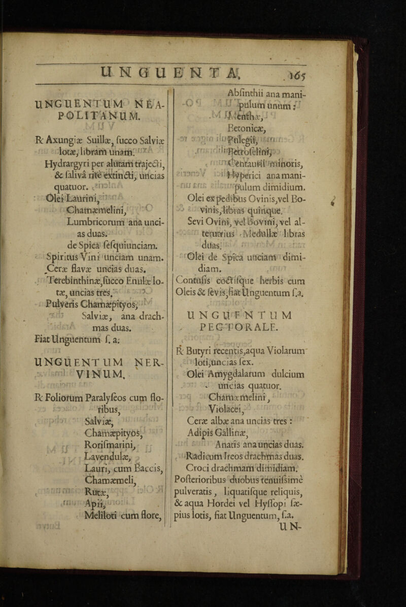 U UGUBUX M . Id5 UNGUENTUM’NEX POLI TAUNUM. y / ■ R Axungiae Suillae^ fucco Salvix | lotae, libram I Hydrargyri per alutam trajecli^ | & Taliva ri^ «xtindli; liticias quatuor. ' Olei Laurini, Chamxmelini^ C Lumbricorum ana unci¬ as duas. de Spica fefquiunciam. ^ Spiritus Vini'Unciam unam. ^Cerae flavx uncias duas. Terebinthinx.fiicco Enufe Io- tx, uncias tres/ \ * - ^ Pulveris Chamxpitybs^*' Salvix, ana drach- * • mas duas. Fiat Unguentum f. a; UNGUENTUM NER¬ VINUM,-^ , ,1 1- > ») R Foliorum Paralyfios cum flo: ^ V 'ribus, . Salvix, ' ChamxpitybS, Rorifmarini^^ ^j Lavcndulx, Lauri, cum Baccis, Chamxroeli Rucx, Apii, Meliloti cum flore, T -T' ii 11!' (i. y. i. -O Abfinchii ana mani- 1 JJ pulumunum/' .M If^4chtlix, ^ Betonicx, y; :/ (j 0 i Iri pulegii', m.iV , /;'rnj(f^iitaurii''Yninoris, Terici ana mani- nu rn.; cryuirjr^luna dimidium. Olei ex pedibus Ovinis,vel Bo- ^ - vinis,libtas quinque. Sevi Ovini, ve! Bovini^ vel al- ' ■ teVutfius ' Medullx libras duas;’*' - ^ • ' :y' ' Olei de Spica unciam 'dimi¬ diam. , Contufis cO(ftlique herbis cum Oleis dc ftvis,fiat Unguentum Ea. ’ , !C U N G li F 'n tum : PECTORALE. R Butyri recentis,aqua Violarum' vi vloti,uncias fex. , Olei Amygdalarum dulcium ' - uncias quatuor. ■ j Ch^mxmeiini,' ■ : : Violacci,' ' ' Cerx albx ana uncias tres: Adipis Gallinx, ^ ' i Anatis ana uncias duas. / ' Radicum Ireos drachmas duas. Croci drachmam dimidiam. Pofterioribus duobus tenuilsime pulveratis, liquacifque reliquis, deaqua Hordei vel Hyflbpi Ix- pius iotis, fiat Unguentum, f a, UN-