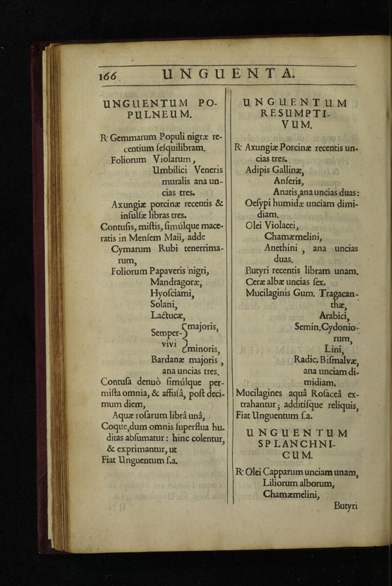 UNGUENTUM PO¬ PULNEUM. Bc Gemmarum Populi nigtx re¬ centium felquilibram. Foliorum Violarum, Umbilici Veneris muralis ana un¬ cias tres. Axungiae porcinae recentis 6c infulfae libras tres. Contufis, miftis, fimiilque mace¬ ratis in Menfem Maii,.adde Cymarum Rubi tenerrima¬ rum, Foliorum Papaveris 'nigri. Mandragorae, Hyofciami, Solani. Laducae. 'majoris, Semper- t^minoris Bardanae majoris, ana uncias tres. Contufi denuo limulquc per- mifta omnia, & affufa, poft deci¬ mum diem. Aquae rofarum libra una. Coque,dum omnis luperflua hu- ditas abfiimatur: hinc colentur & exprimantur, ut Fiat Unguentum f.a. UNGUENTUM RESUMPTL VUM. R: Axungiae Porcinae recentis un¬ cias tres. Adipis Gallinae, Anferis, Anatis,ana uncias duas: Oefypi humidx unciam dimi¬ diam. Olei Violacei, Chamaemelini, Anethini , ana uncias duas. Butyri recentis libram unam. Cerae albae uncias ftx. Mucilaginis Gum. Tragacan¬ thae, Arabici, Semin.Cydonio- rum Lini, Radie. Bifinalvae, ana unciam di¬ midiam. Mucilagines aqua Rofacea ex¬ trahantur; additifque reliquis, Fiat Unguentum fa. UNGUENT U M SPLANCHNI¬ CUM. R Olei Capparum unciam unam, Liliorum alborum, Chamaemelini, Butyri